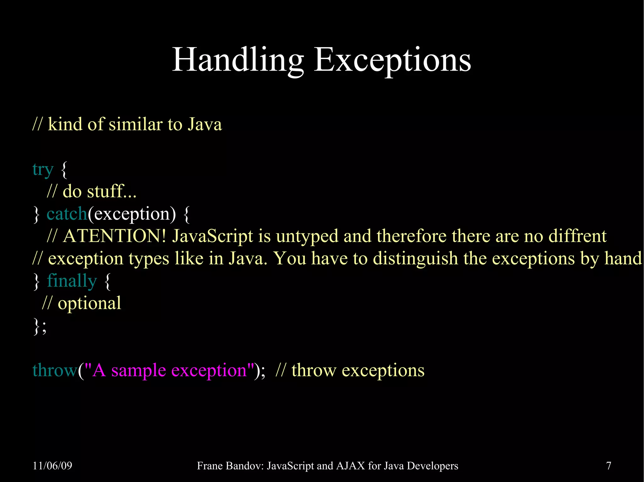 Handling Exceptions // kind of similar to Java try { // do stuff... } catch(exception) { // ATENTION! JavaScript is untyped and therefore there are no diffrent // exception types like in Java. You have to distinguish the exceptions by hand } finally { // optional }; throw("A sample exception"); // throw exceptions 11/06/09 Frane Bandov: JavaScript and AJAX for Java Developers 7 