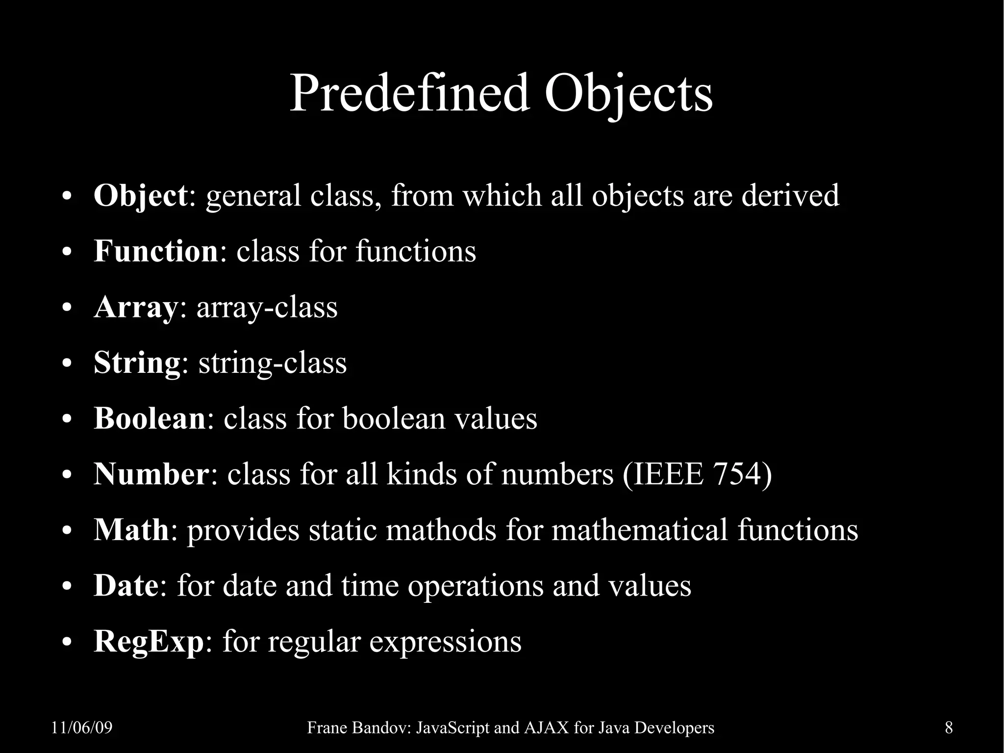 Predefined Objects ● Object: general class, from which all objects are derived ● Function: class for functions ● Array: array-class ● String: string-class ● Boolean: class for boolean values ● Number: class for all kinds of numbers (IEEE 754) ● Math: provides static mathods for mathematical functions ● Date: for date and time operations and values ● RegExp: for regular expressions 11/06/09 Frane Bandov: JavaScript and AJAX for Java Developers 8 
