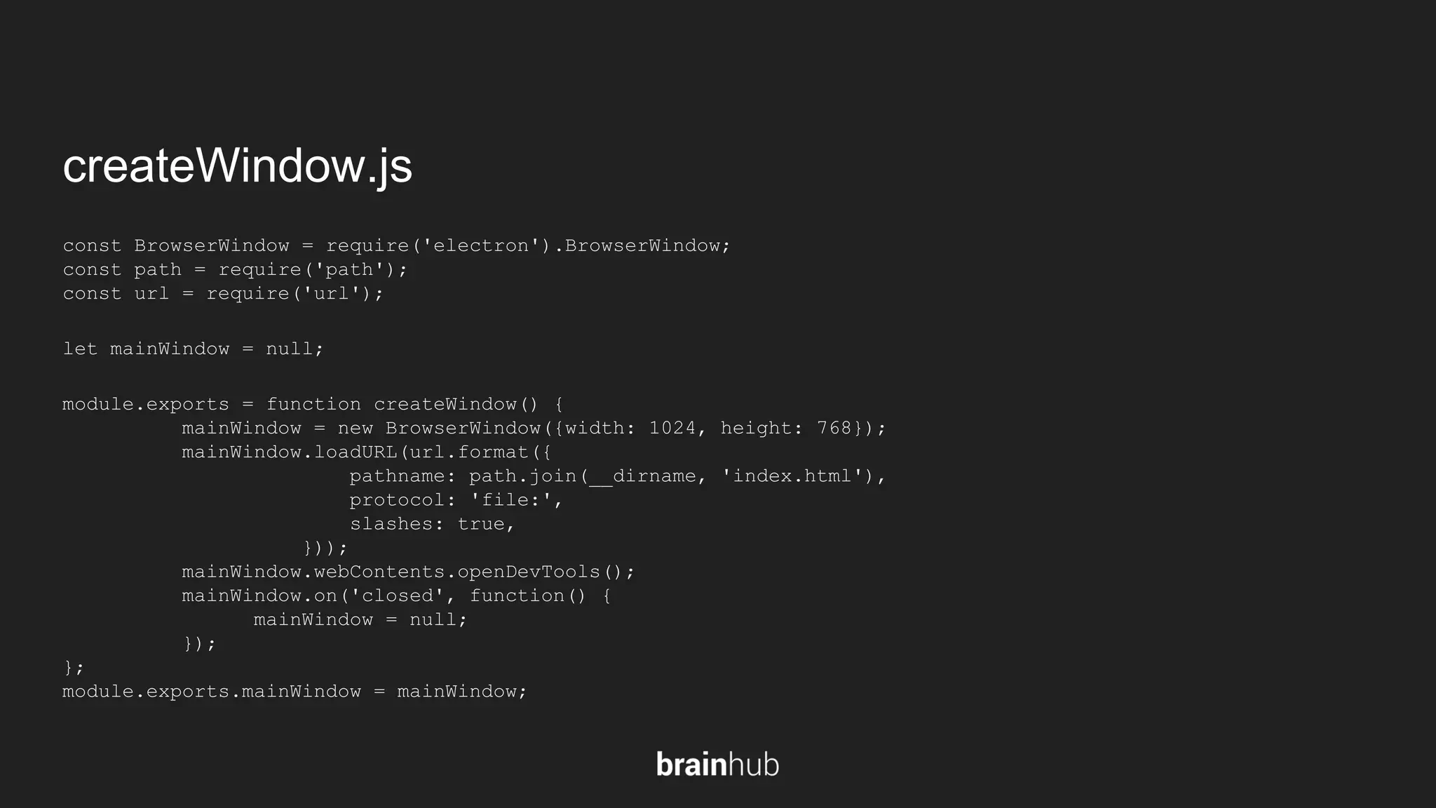 createWindow.js const BrowserWindow = require('electron').BrowserWindow; const path = require('path'); const url = require('url'); let mainWindow = null; module.exports = function createWindow() { mainWindow = new BrowserWindow({width: 1024, height: 768}); mainWindow.loadURL(url.format({ pathname: path.join(__dirname, 'index.html'), protocol: 'file:', slashes: true, })); mainWindow.webContents.openDevTools(); mainWindow.on('closed', function() { mainWindow = null; }); }; module.exports.mainWindow = mainWindow; 
