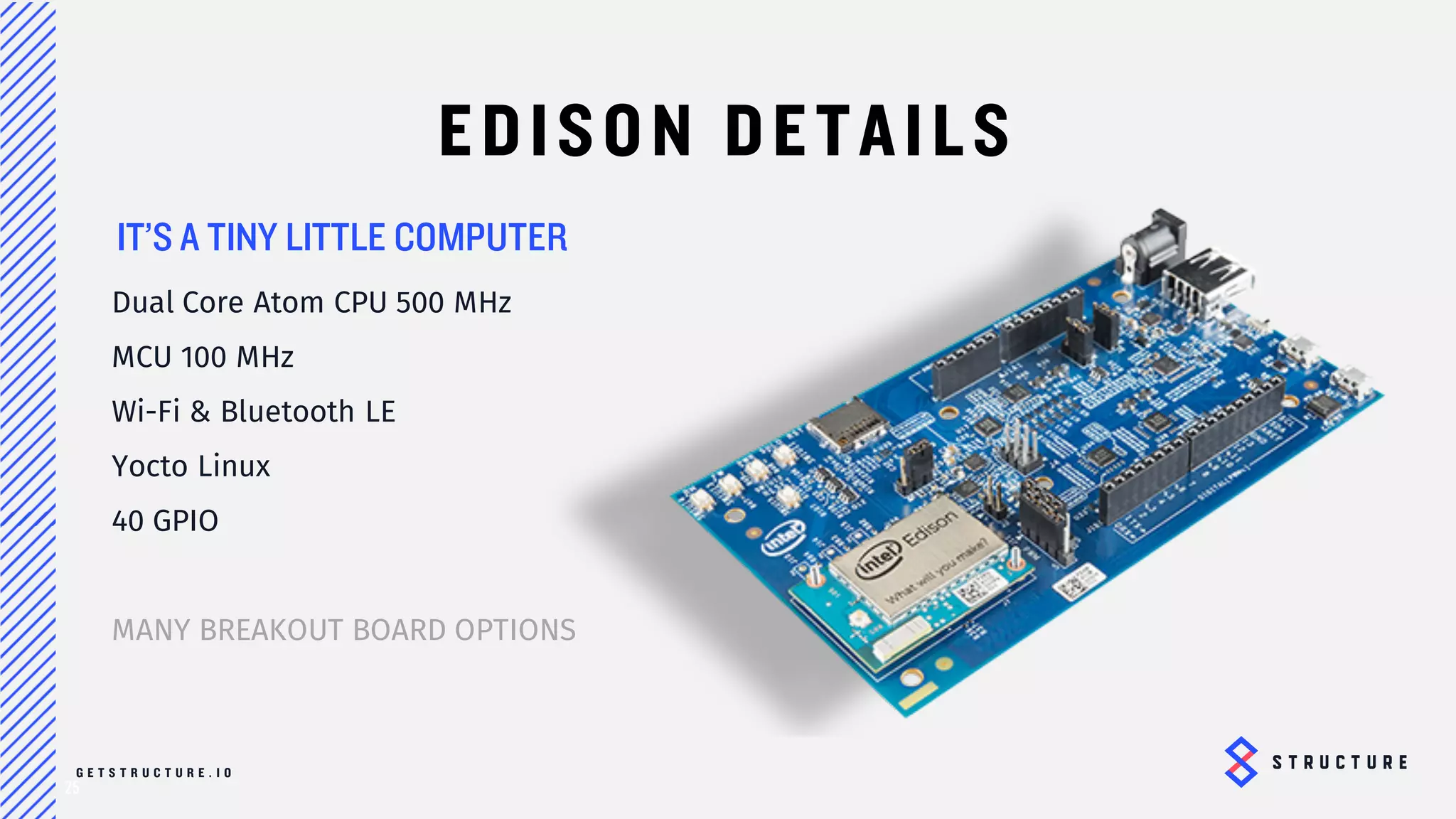 25
EDISON DETAILS
Dual Core Atom CPU 500 MHz
MCU 100 MHz
Wi-Fi & Bluetooth LE
Yocto Linux
40 GPIO
MANY BREAKOUT BOARD
OPTIONS
TINY LITTLE COMPUTER
 