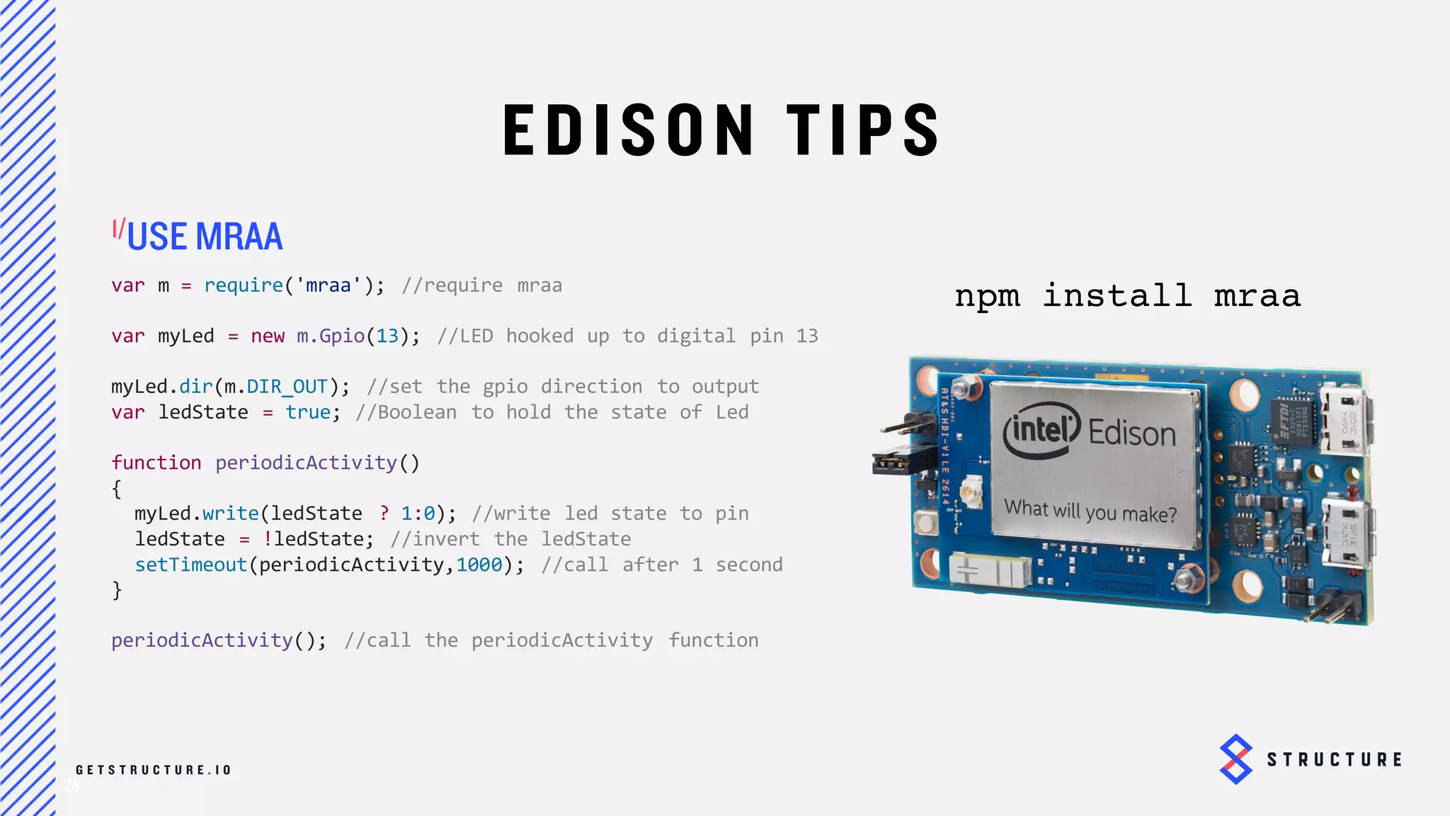 26
EDISON TIPS
var m = require('mraa'); //require mraa
var myLed = new m.Gpio(13); //LED hooked up to digital pin 13
myLed.dir(m.DIR_OUT); //set the gpio direction to output
var ledState = true; //Boolean to hold the state of Led
function periodicActivity()
{
myLed.write(ledState ? 1:0); //write led state to pin
ledState = !ledState; //invert the ledState
setTimeout(periodicActivity,1000); //call after 1 second
}
periodicActivity(); //call the periodicActivity function
USE MRAA
npm install mraa
 