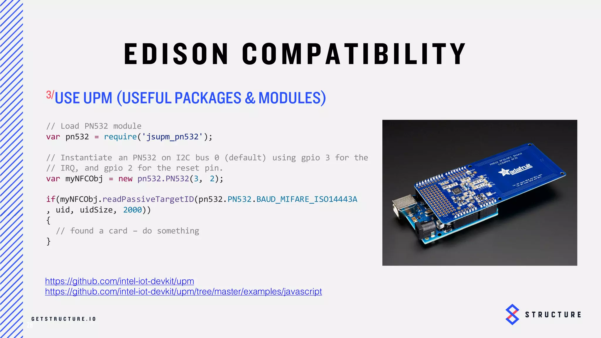 28
EDISON COMPATIBILITY
USE UPM (USEFUL PACKAGES & MODULES)
https://github.com/intel-iot-devkit/upm
https://github.com/intel-iot-devkit/upm/tree/master/examples/javascript
// Load PN532 module
var pn532 = require('jsupm_pn532');
// Instantiate an PN532 on I2C bus 0 (default) using gpio 3 for the
// IRQ, and gpio 2 for the reset pin.
var myNFCObj = new pn532.PN532(3, 2);
if(myNFCObj.readPassiveTargetID(pn532.PN532.BAUD_MIFARE_ISO14443A
, uid, uidSize, 2000))
{
// found a card – do something
}
 