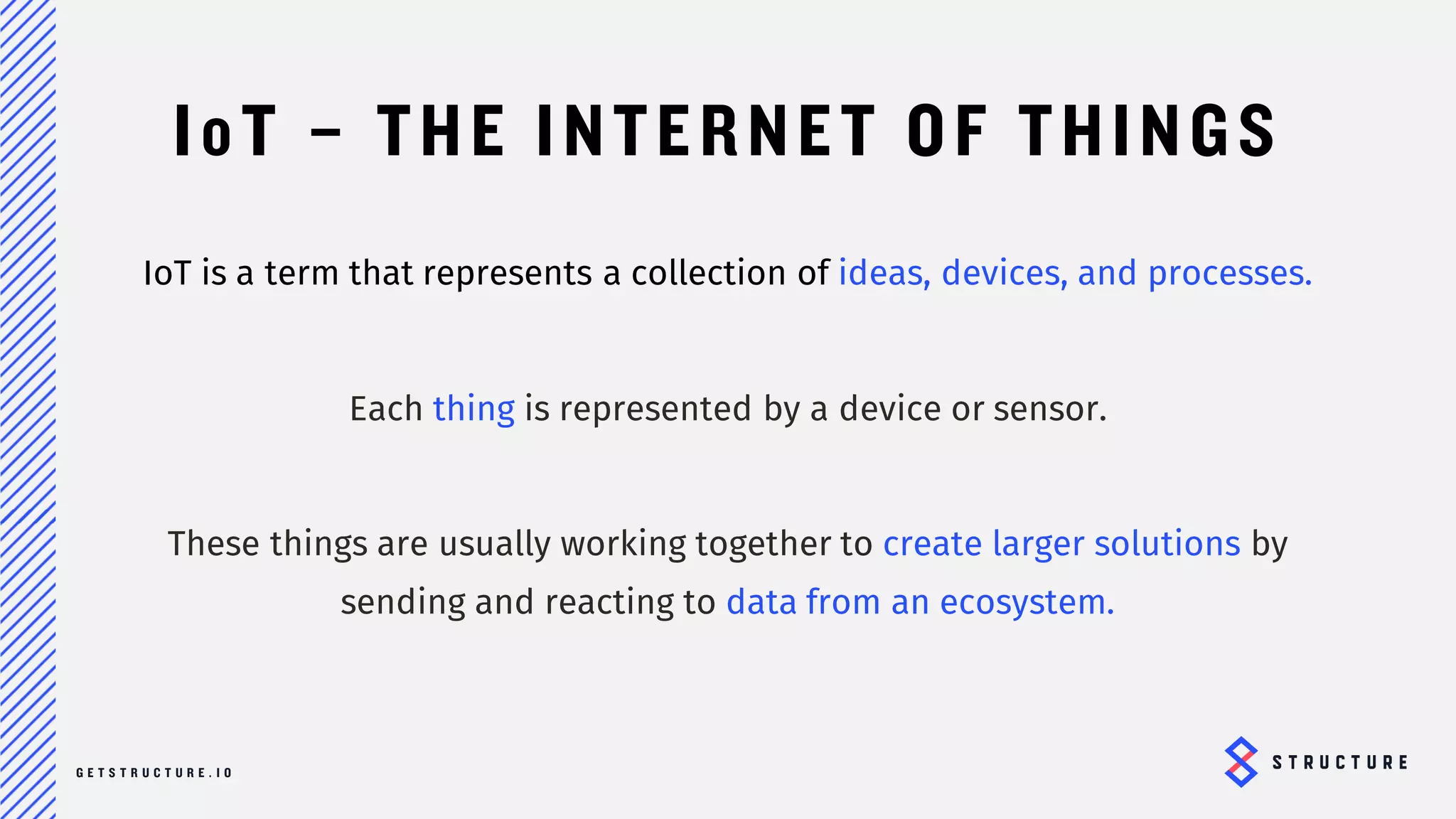 6
IoT – THE INTERNET OF THINGS
IoT is a term that represents a collection of ideas, devices, and processes.
Each thing is represented by a device or sensor.
These things are usually working together to create larger solutions by
sending and reacting to data from an ecosystem.
 