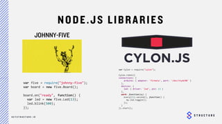 23
NODE.JS LIBRARIES
JOHNNY-FIVE
var five = require("johnny-five");
var board = new five.Board();
board.on("ready", function() {
var led = new five.Led(13);
led.blink(500);
});
var Cylon = require("cylon");
Cylon.robot({
connections: {
arduino: { adaptor: 'firmata', port: '/dev/ttyACM0' }
},
devices: {
led: { driver: 'led', pin: 13 }
},
work: function(my) {
every((1).second(), function() {
my.led.toggle();
});
}
}).start();
 