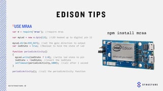26
EDISON TIPS
var m = require('mraa'); //require mraa
var myLed = new m.Gpio(13); //LED hooked up to digital pin 13
myLed.dir(m.DIR_OUT); //set the gpio direction to output
var ledState = true; //Boolean to hold the state of Led
function periodicActivity()
{
myLed.write(ledState ? 1:0); //write led state to pin
ledState = !ledState; //invert the ledState
setTimeout(periodicActivity,1000); //call after 1 second
}
periodicActivity(); //call the periodicActivity function
USE MRAA
npm install mraa
 