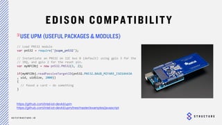 28
EDISON COMPATIBILITY
USE UPM (USEFUL PACKAGES & MODULES)
https://github.com/intel-iot-devkit/upm
https://github.com/intel-iot-devkit/upm/tree/master/examples/javascript
// Load PN532 module
var pn532 = require('jsupm_pn532');
// Instantiate an PN532 on I2C bus 0 (default) using gpio 3 for the
// IRQ, and gpio 2 for the reset pin.
var myNFCObj = new pn532.PN532(3, 2);
if(myNFCObj.readPassiveTargetID(pn532.PN532.BAUD_MIFARE_ISO14443A
, uid, uidSize, 2000))
{
// found a card – do something
}
 