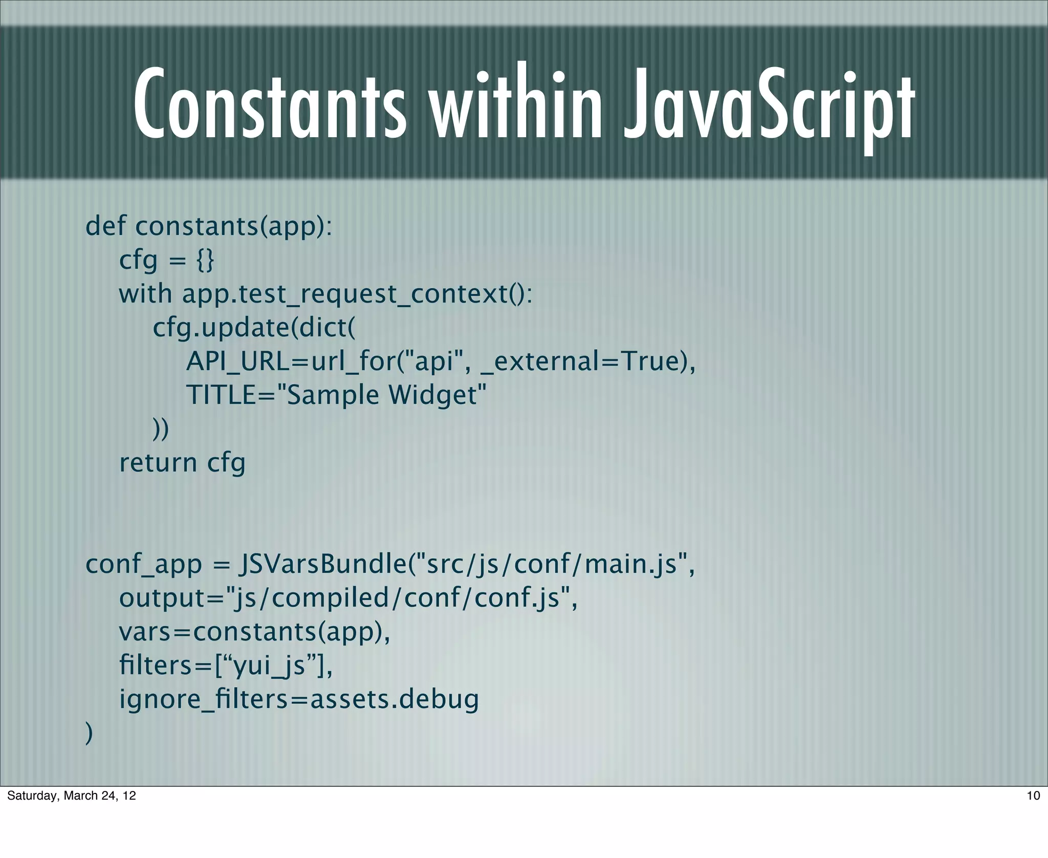 Constants within JavaScript
             def constants(app):
               cfg = {}
               with app.test_request_context():
                  cfg.update(dict(
                     API_URL=url_for("api", _external=True),
                     TITLE="Sample Widget"
                  ))
               return cfg


             conf_app = JSVarsBundle("src/js/conf/main.js",
               output="js/compiled/conf/conf.js",
               vars=constants(app),
               ﬁlters=[“yui_js”],
               ignore_ﬁlters=assets.debug
             )

Saturday, March 24, 12                                         10
 