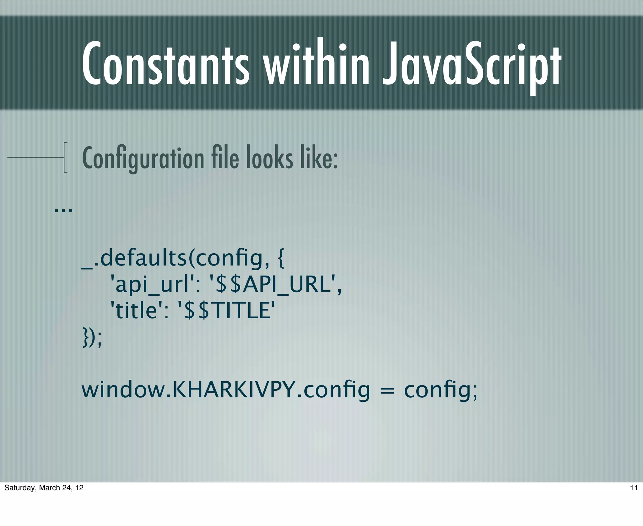 Constants within JavaScript
                     Conﬁguration ﬁle looks like:
             ...

                     _.defaults(conﬁg, {
                         'api_url': '$$API_URL',
                         'title': '$$TITLE'
                     });

                     window.KHARKIVPY.conﬁg = conﬁg;



Saturday, March 24, 12                                 11
 