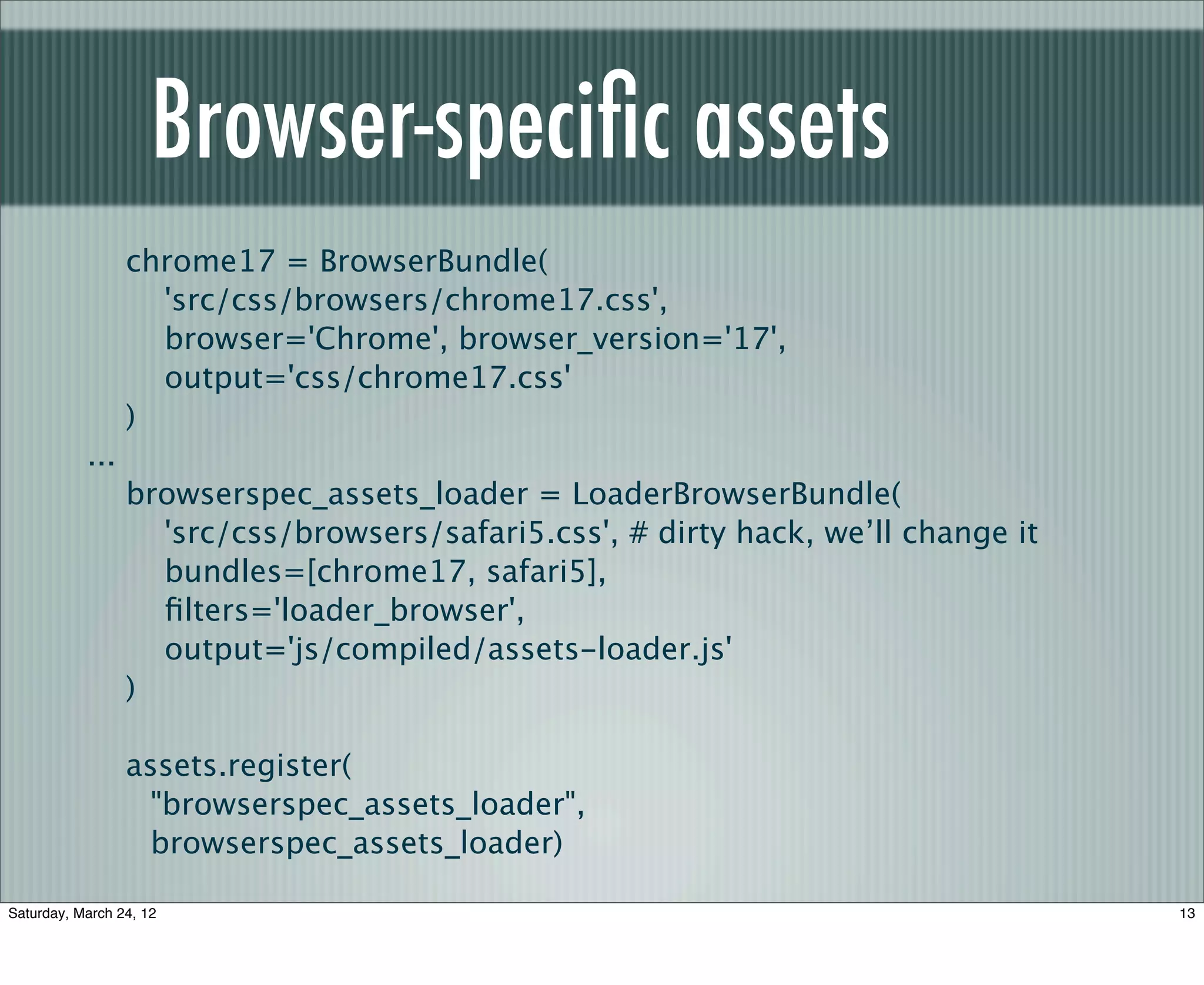 Browser-speciﬁc assets
                 chrome17 = BrowserBundle(
                   'src/css/browsers/chrome17.css',
                   browser='Chrome', browser_version='17',
                   output='css/chrome17.css'
                 )
           ...
                 browserspec_assets_loader = LoaderBrowserBundle(
                   'src/css/browsers/safari5.css', # dirty hack, we’ll change it
                   bundles=[chrome17, safari5],
                   ﬁlters='loader_browser',
                   output='js/compiled/assets-loader.js'
                 )

                 assets.register(
                   "browserspec_assets_loader",
                   browserspec_assets_loader)

Saturday, March 24, 12                                                             13
 