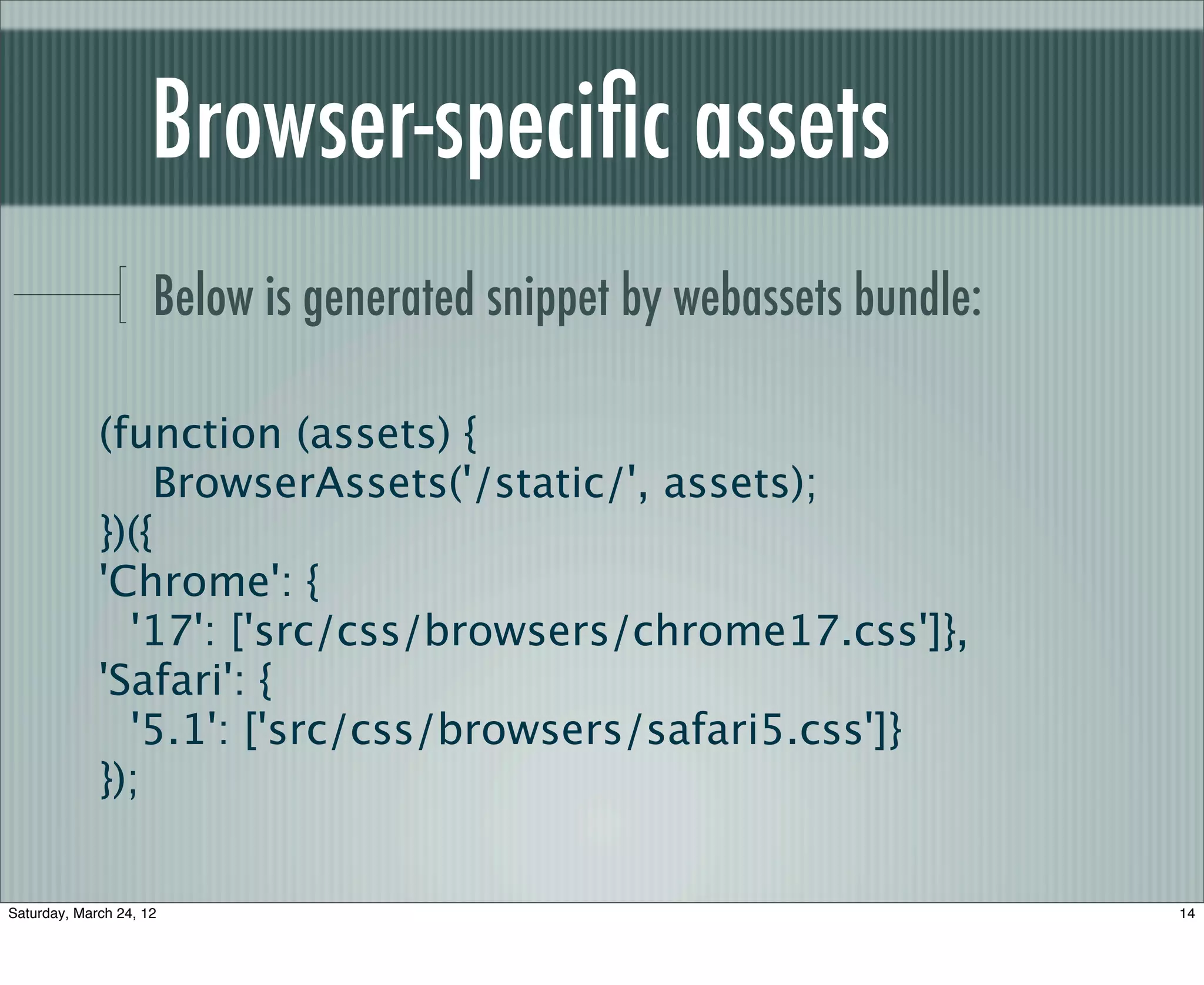 Browser-speciﬁc assets
                     Below is generated snippet by webassets bundle:

             (function (assets) {
                 BrowserAssets('/static/', assets);
             })({
             'Chrome': {
               '17': ['src/css/browsers/chrome17.css']},
             'Safari': {
               '5.1': ['src/css/browsers/safari5.css']}
             });

Saturday, March 24, 12                                                 14
 