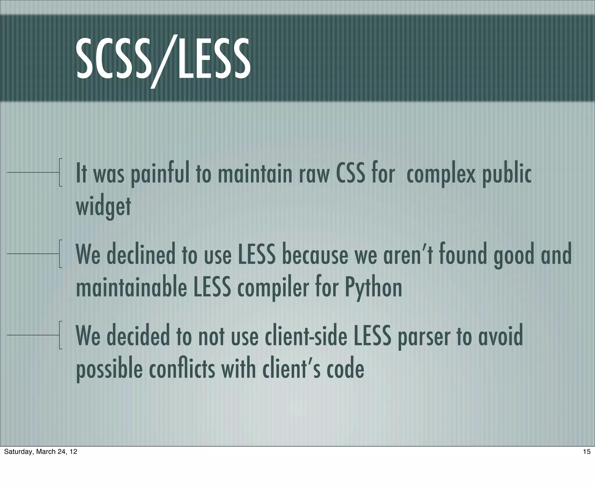 SCSS/LESS

                     It was painful to maintain raw CSS for complex public
                     widget
                     We declined to use LESS because we aren’t found good and
                     maintainable LESS compiler for Python
                     We decided to not use client-side LESS parser to avoid
                     possible conﬂicts with client’s code

Saturday, March 24, 12                                                          15
 