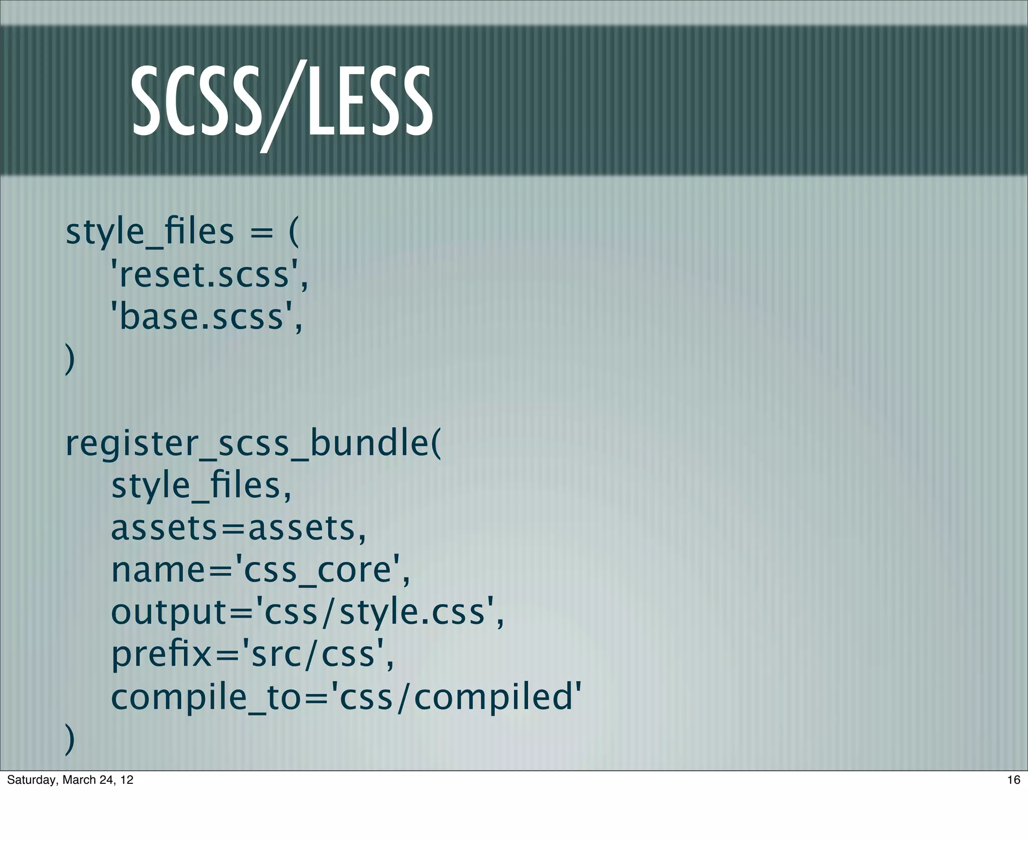 SCSS/LESS
         style_ﬁles = (
            'reset.scss',
            'base.scss',
         )

         register_scss_bundle(
           style_ﬁles,
           assets=assets,
           name='css_core',
           output='css/style.css',
           preﬁx='src/css',
           compile_to='css/compiled'
         )
Saturday, March 24, 12                 16
 