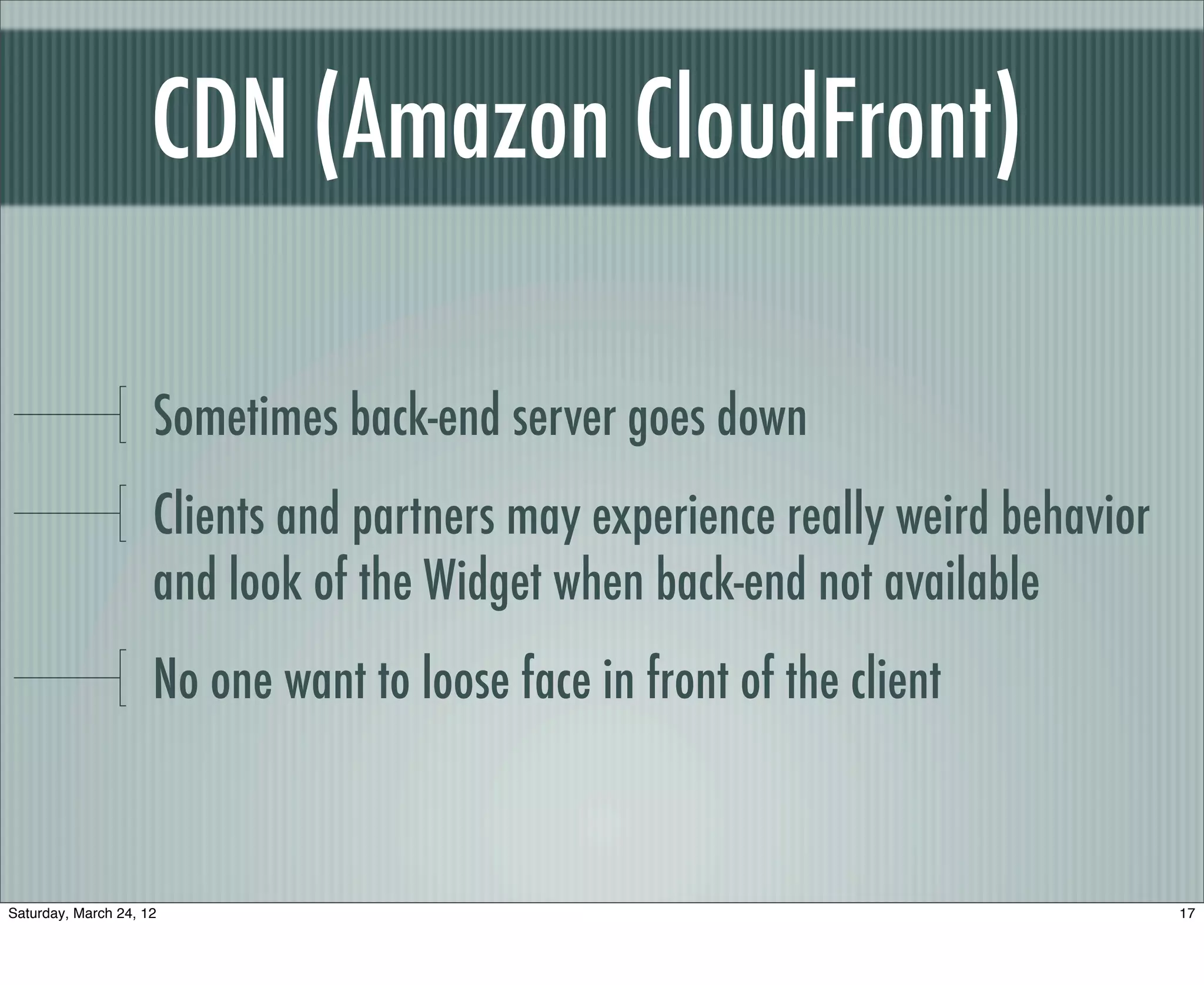 CDN (Amazon CloudFront)

                     Sometimes back-end server goes down
                     Clients and partners may experience really weird behavior
                     and look of the Widget when back-end not available
                     No one want to loose face in front of the client



Saturday, March 24, 12                                                           17
 