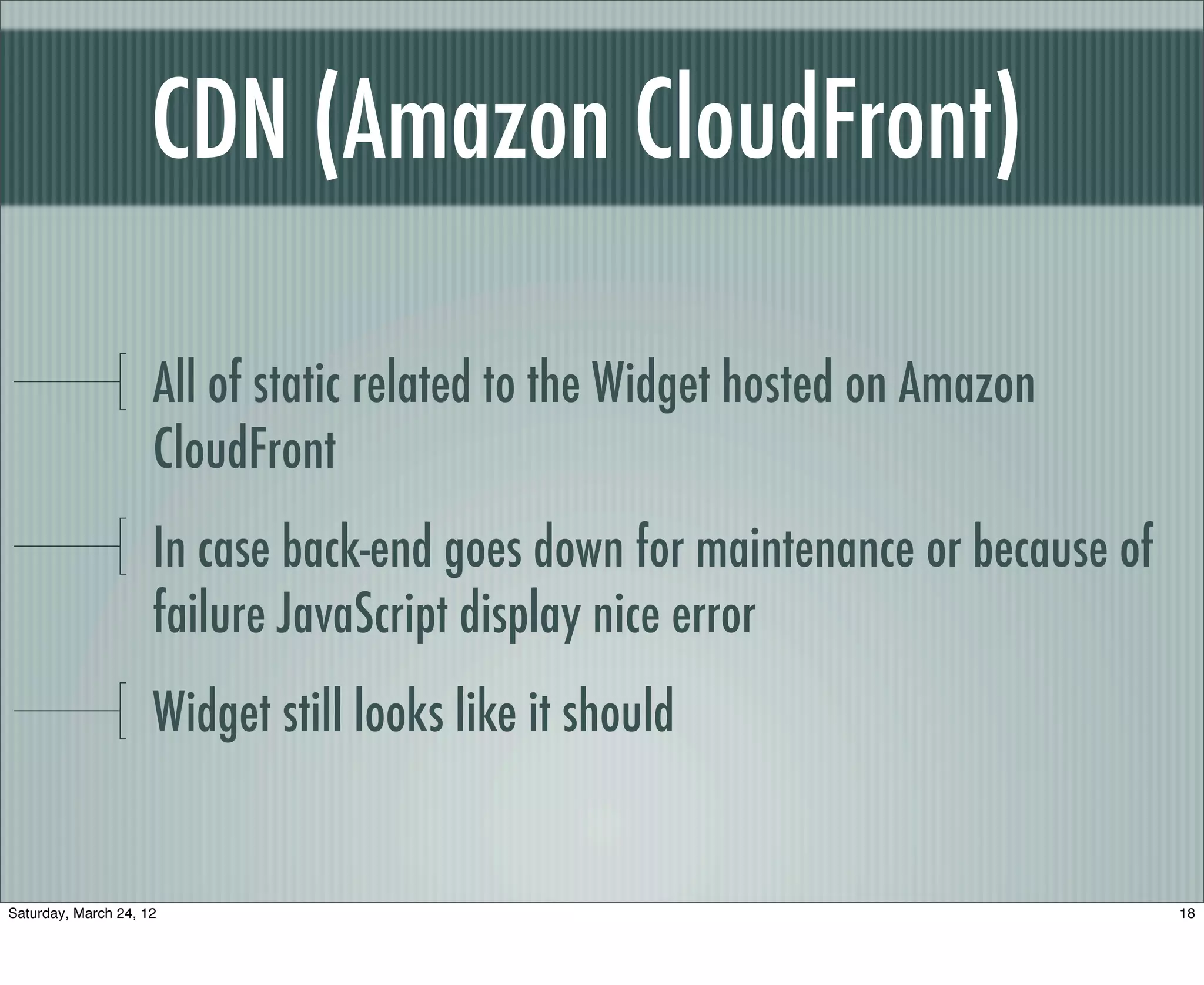 CDN (Amazon CloudFront)

                     All of static related to the Widget hosted on Amazon
                     CloudFront
                     In case back-end goes down for maintenance or because of
                     failure JavaScript display nice error
                     Widget still looks like it should


Saturday, March 24, 12                                                          18
 