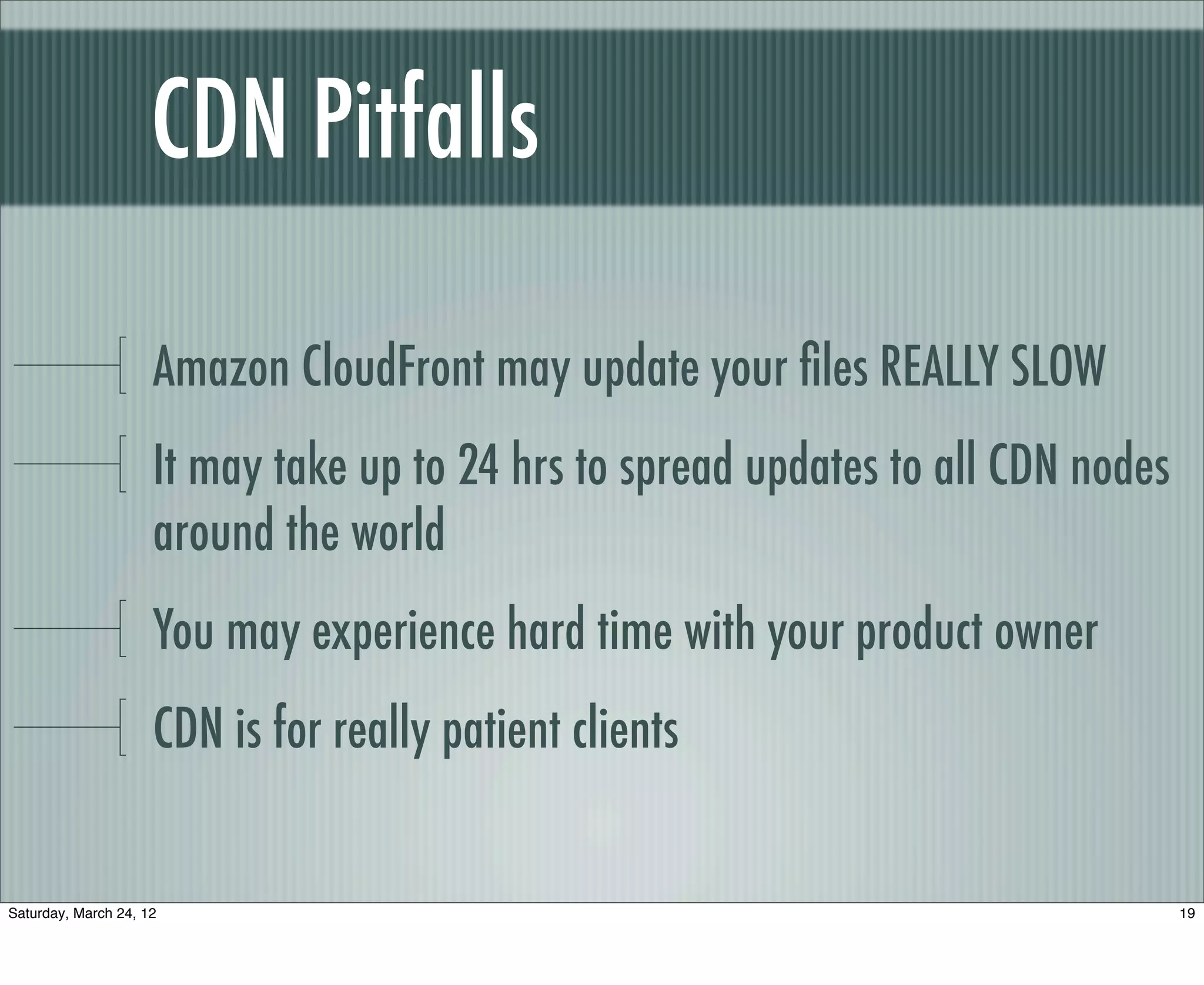 CDN Pitfalls

                     Amazon CloudFront may update your ﬁles REALLY SLOW
                     It may take up to 24 hrs to spread updates to all CDN nodes
                     around the world
                     You may experience hard time with your product owner
                     CDN is for really patient clients


Saturday, March 24, 12                                                             19
 