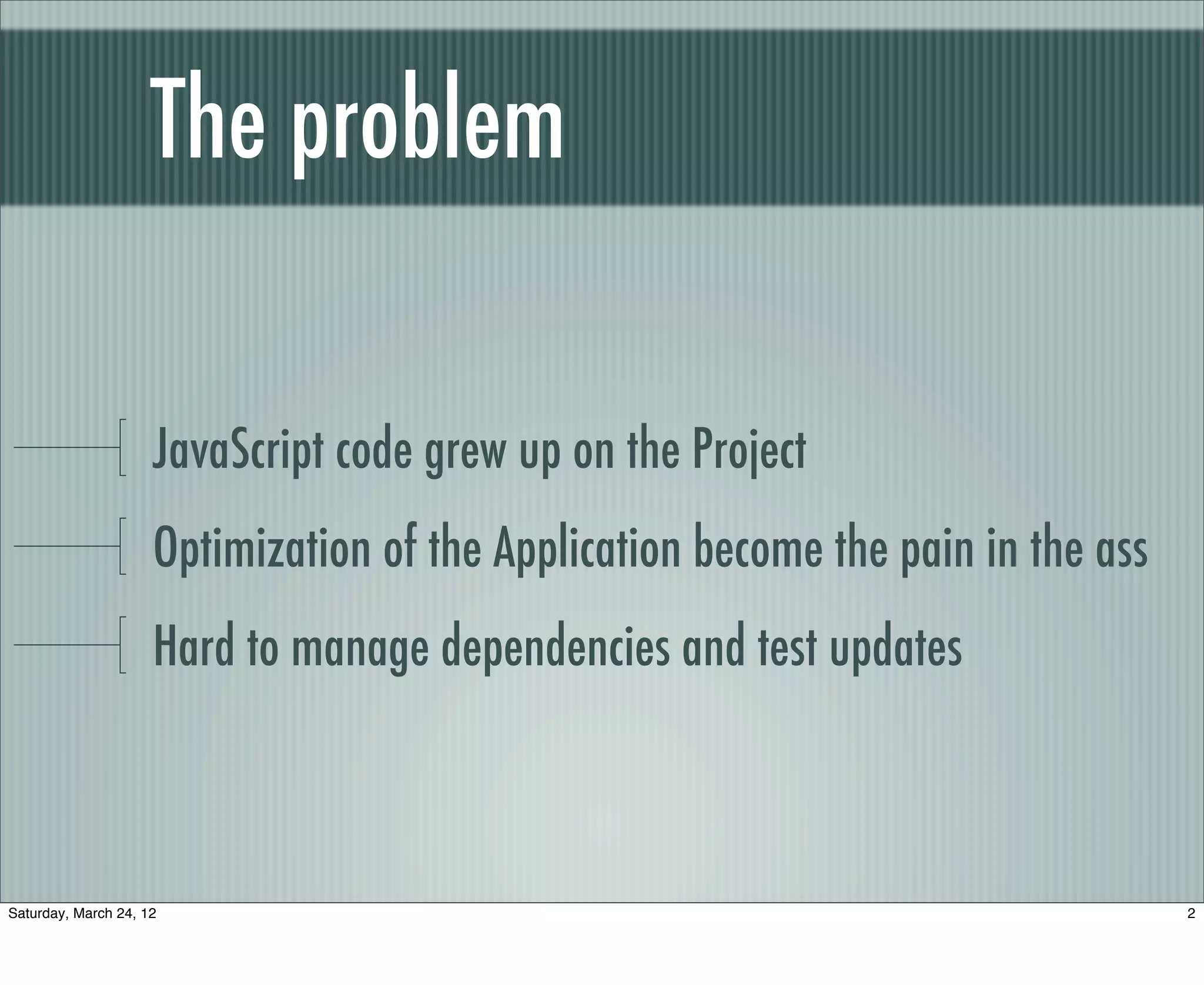 The problem

                     JavaScript code grew up on the Project
                     Optimization of the Application become the pain in the ass
                     Hard to manage dependencies and test updates



Saturday, March 24, 12                                                            2
 