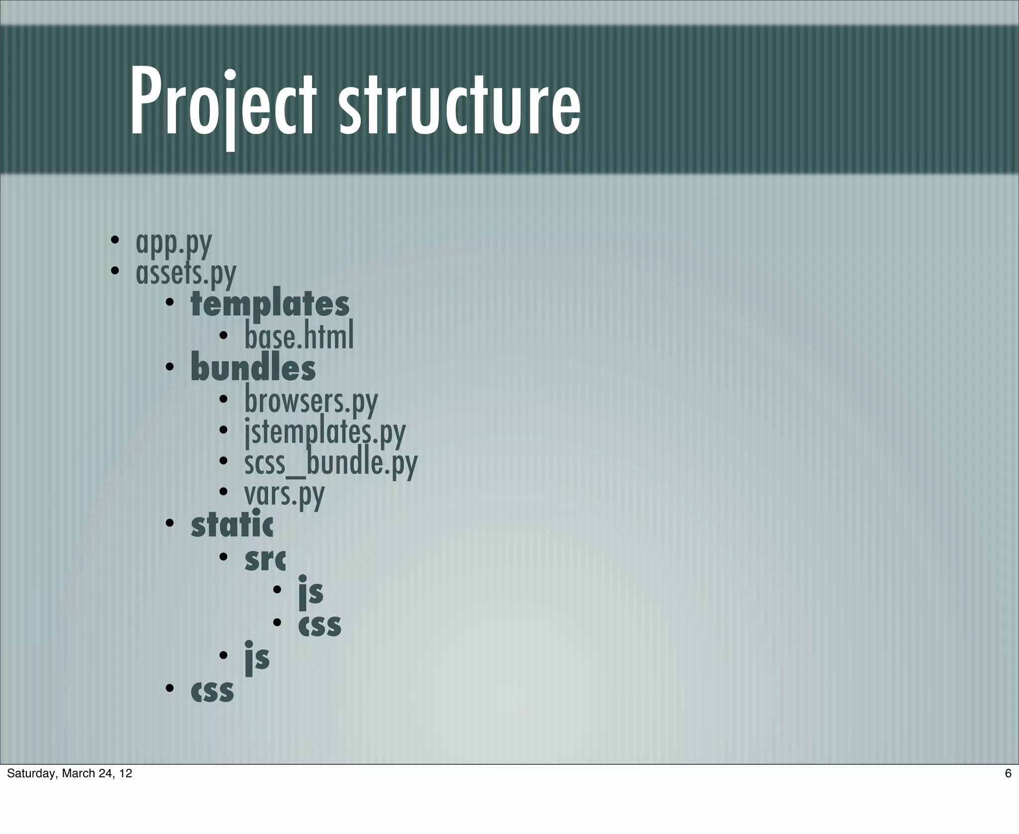 Project structure
                 •       app.py
                 •       assets.py
                           • templates
                                • base.html
                           • bundles
                                • browsers.py
                                • jstemplates.py
                                • scss_bundle.py
                                • vars.py
                           • static
                                • src
                                     • js
                                     • css
                                • js
                           • css


Saturday, March 24, 12                             6
 