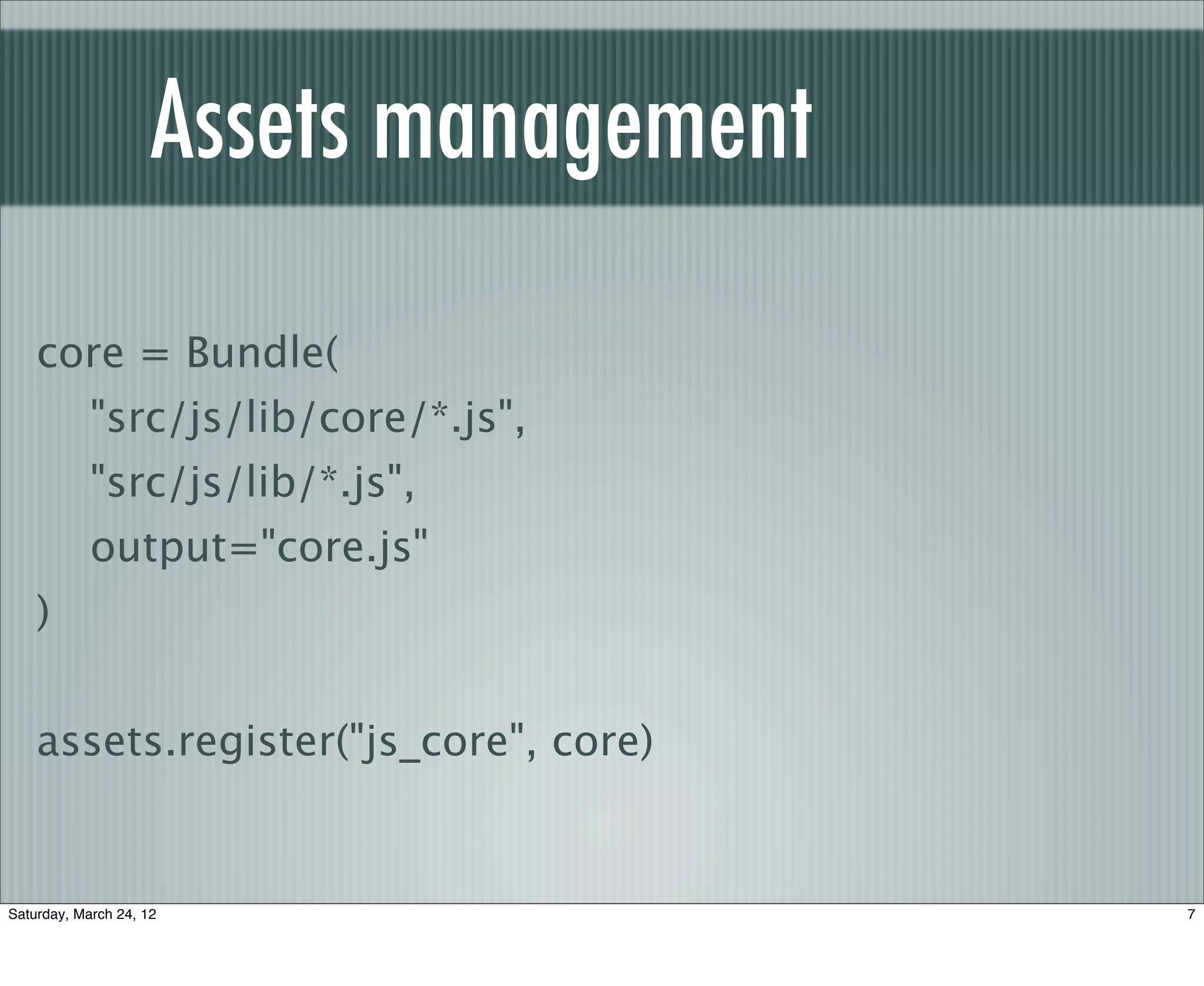 Assets management
    core = Bundle(
            "src/js/lib/core/*.js",
            "src/js/lib/*.js",
            output="core.js"
    )


    assets.register("js_core", core)


Saturday, March 24, 12                   7
 