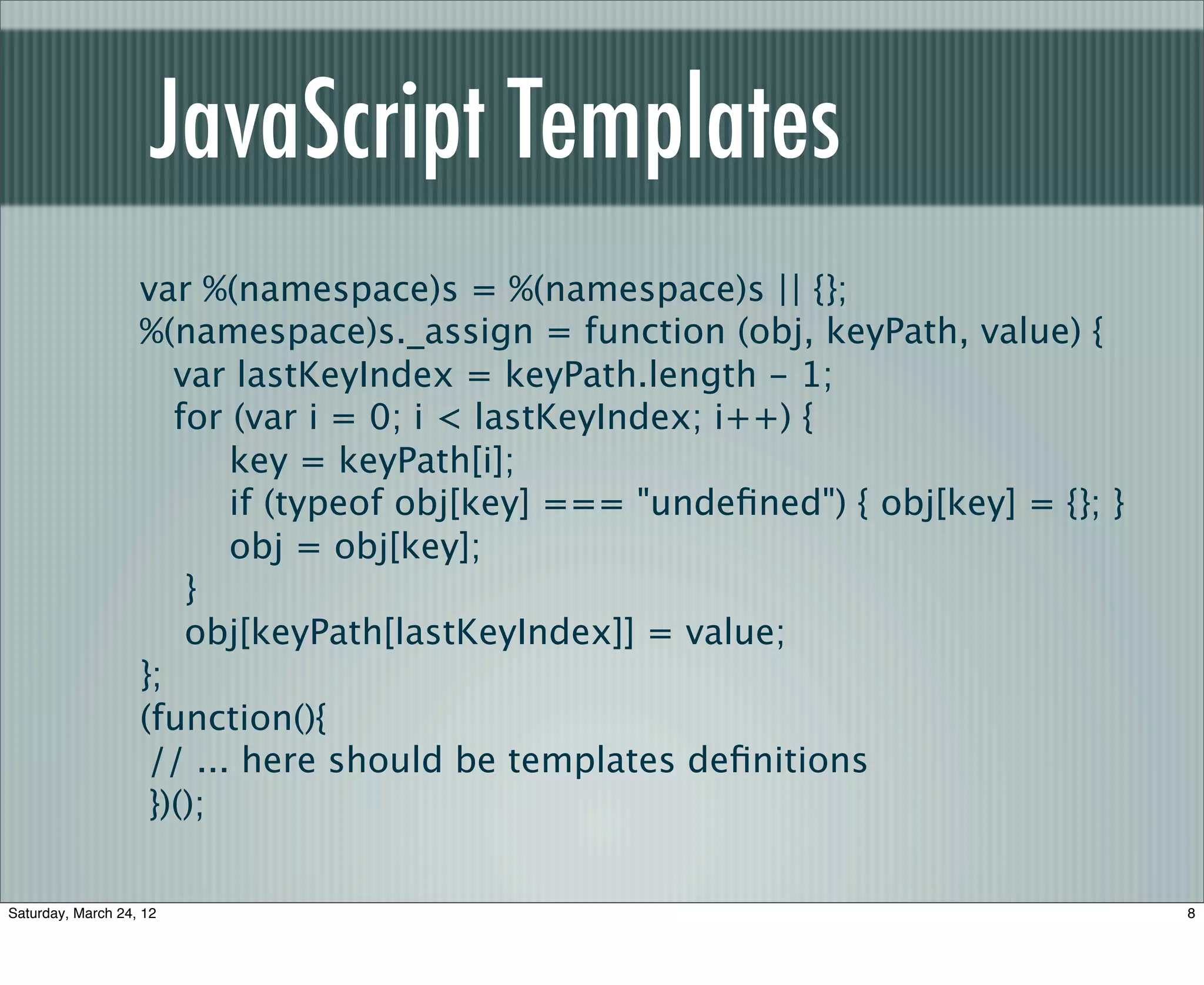 JavaScript Templates
                   var %(namespace)s = %(namespace)s || {};
                   %(namespace)s._assign = function (obj, keyPath, value) {
                      var lastKeyIndex = keyPath.length - 1;
                      for (var i = 0; i < lastKeyIndex; i++) {
                          key = keyPath[i];
                          if (typeof obj[key] === "undeﬁned") { obj[key] = {}; }
                          obj = obj[key];
                       }
                       obj[keyPath[lastKeyIndex]] = value;
                   };
                   (function(){
                    // ... here should be templates deﬁnitions
                    })();

Saturday, March 24, 12                                                             8
 