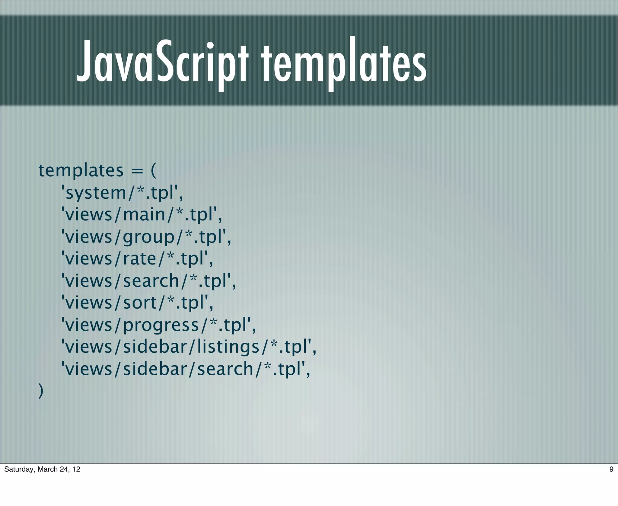 JavaScript templates
         templates = (
           'system/*.tpl',
           'views/main/*.tpl',
           'views/group/*.tpl',
           'views/rate/*.tpl',
           'views/search/*.tpl',
           'views/sort/*.tpl',
           'views/progress/*.tpl',
           'views/sidebar/listings/*.tpl',
           'views/sidebar/search/*.tpl',
         )



Saturday, March 24, 12                       9
 
