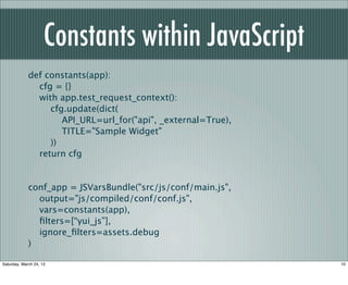 Constants within JavaScript
             def constants(app):
               cfg = {}
               with app.test_request_context():
                  cfg.update(dict(
                     API_URL=url_for("api", _external=True),
                     TITLE="Sample Widget"
                  ))
               return cfg


             conf_app = JSVarsBundle("src/js/conf/main.js",
               output="js/compiled/conf/conf.js",
               vars=constants(app),
               ﬁlters=[“yui_js”],
               ignore_ﬁlters=assets.debug
             )

Saturday, March 24, 12                                         10
 