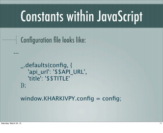 Constants within JavaScript
                     Conﬁguration ﬁle looks like:
             ...

                     _.defaults(conﬁg, {
                         'api_url': '$$API_URL',
                         'title': '$$TITLE'
                     });

                     window.KHARKIVPY.conﬁg = conﬁg;



Saturday, March 24, 12                                 11
 