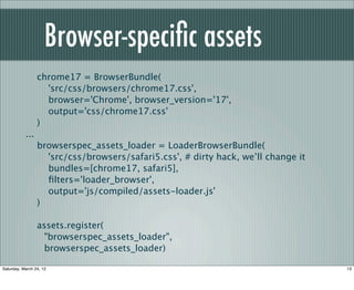 Browser-speciﬁc assets
                 chrome17 = BrowserBundle(
                   'src/css/browsers/chrome17.css',
                   browser='Chrome', browser_version='17',
                   output='css/chrome17.css'
                 )
           ...
                 browserspec_assets_loader = LoaderBrowserBundle(
                   'src/css/browsers/safari5.css', # dirty hack, we’ll change it
                   bundles=[chrome17, safari5],
                   ﬁlters='loader_browser',
                   output='js/compiled/assets-loader.js'
                 )

                 assets.register(
                   "browserspec_assets_loader",
                   browserspec_assets_loader)

Saturday, March 24, 12                                                             13
 