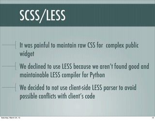 SCSS/LESS

                     It was painful to maintain raw CSS for complex public
                     widget
                     We declined to use LESS because we aren’t found good and
                     maintainable LESS compiler for Python
                     We decided to not use client-side LESS parser to avoid
                     possible conﬂicts with client’s code

Saturday, March 24, 12                                                          15
 