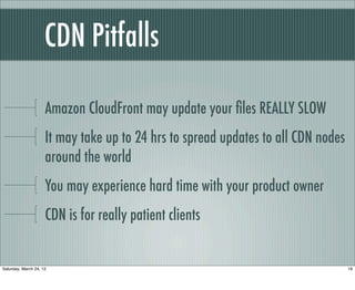 CDN Pitfalls

                     Amazon CloudFront may update your ﬁles REALLY SLOW
                     It may take up to 24 hrs to spread updates to all CDN nodes
                     around the world
                     You may experience hard time with your product owner
                     CDN is for really patient clients


Saturday, March 24, 12                                                             19
 