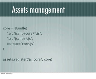 Assets management
    core = Bundle(
            "src/js/lib/core/*.js",
            "src/js/lib/*.js",
            output="core.js"
    )


    assets.register("js_core", core)


Saturday, March 24, 12                   7
 