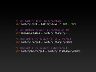 // Get battery level in percentage
var batteryLevel = battery.level * 100 + "%";

// Get whether device is charging or not
var chargingStatus = battery.charging;

// Time until the device is fully charged
var batteryCharged = battery.chargingTime;

// Time until the device is discharged
var batteryDischarged = battery.dischargingTime;
 
