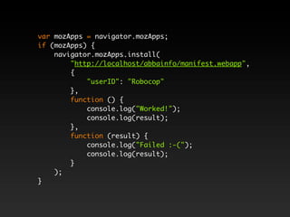 var mozApps = navigator.mozApps;
if (mozApps) {
    navigator.mozApps.install(
        "http://localhost/abbainfo/manifest.webapp",
        {
            "userID": "Robocop"
        },
        function () {
            console.log("Worked!");
            console.log(result);
        },
        function (result) {
            console.log("Failed :-(");
            console.log(result);
        }
    );
}
 