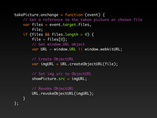 takePicture.onchange = function (event) {
    // Get a reference to the taken picture or chosen file
    var files = event.target.files,
        file;
    if (files && files.length > 0) {
        file = files[0];
        // Get window.URL object
        var URL = window.URL || window.webkitURL;

         // Create ObjectURL
         var imgURL = URL.createObjectURL(file);

         // Set img src to ObjectURL
         showPicture.src = imgURL;

         // Revoke ObjectURL
         URL.revokeObjectURL(imgURL);
     }
};
 