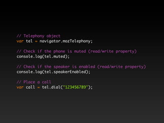// Telephony object
var tel = navigator.mozTelephony;

// Check if the phone is muted (read/write property)
console.log(tel.muted);

// Check if the speaker is enabled (read/write property)
console.log(tel.speakerEnabled);

// Place a call
var call = tel.dial("123456789");
 