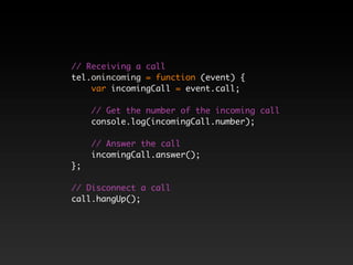 // Receiving a call
tel.onincoming = function (event) {
    var incomingCall = event.call;

     // Get the number of the incoming call
     console.log(incomingCall.number);

     // Answer the call
     incomingCall.answer();
};

// Disconnect a call
call.hangUp();
 