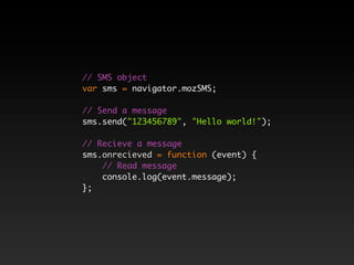 // SMS object
var sms = navigator.mozSMS;

// Send a message
sms.send("123456789", "Hello world!");

// Recieve a message
sms.onrecieved = function (event) {
    // Read message
    console.log(event.message);
};
 
