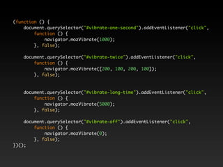 (function () {
    document.querySelector("#vibrate-one-second").addEventListener("click",
        function () {
            navigator.mozVibrate(1000);
        }, false);

    document.querySelector("#vibrate-twice").addEventListener("click",
        function () {
            navigator.mozVibrate([200, 100, 200, 100]);
        }, false);



    document.querySelector("#vibrate-long-time").addEventListener("click",
        function () {
            navigator.mozVibrate(5000);
        }, false);

    document.querySelector("#vibrate-off").addEventListener("click",
        function () {
            navigator.mozVibrate(0);
        }, false);
})();
 