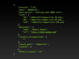 {
    "version": "1.0",
    "name": "ABBAInfo",
    "description": "Getting some ABBA info",
    "icons": {
        "16": "/abbainfo/images/icon-16.png",
        "48": "/abbainfo/images/icon-48.png",
        "128": "/abbainfo/images/icon-128.png"
    },
    "developer": {
        "name": "Robert Nyman",
        "url": "http://robertnyman.com"
    },
    "installs_allowed_from": [
        "*"
    ],
    "launch_path": "/abbainfo/",
    "locales": {
    },
    "default_locale": "en"
}
 