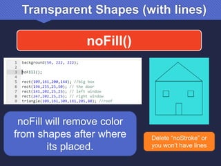 Transparent Shapes (with lines)
noFill()
noFill will remove color
from shapes after where
its placed.
Delete “noStroke” or
you won’t have lines
 