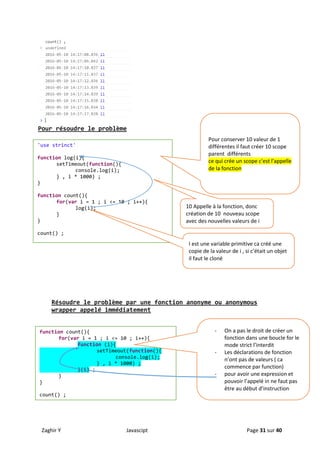 Zaghir Y Javascipt Page 31 sur 40
Pour résoudre le problème
Résoudre le problème par une fonction anonyme ou anonymous
wrapper appelé immédiatement
'use strinct'
function log(i){
setTimeout(function(){
console.log(i);
} , i * 1000) ;
}
function count(){
for(var i = 1 ; i <= 10 ; i++){
log(i);
}
}
count() ;
Pour conserver 10 valeur de 1
différentes il faut créer 10 scope
parent différents
ce qui crée un scope c'est l'appelle
de la fonction
I est une variable primitive ca créé une
copie de la valeur de i , si c’était un objet
il faut le cloné
10 Appelle à la fonction, donc
création de 10 nouveau scope
avec des nouvelles valeurs de i
function count(){
for(var i = 1 ; i <= 10 ; i++){
function (i){
setTimeout(function(){
console.log(i);
} , i * 1000) ;
}(i) ;
}
}
count() ;
- On a pas le droit de créer un
fonction dans une boucle for le
mode strict l’interdit
- Les déclarations de fonction
n’ont pas de valeurs ( ca
commence par function)
- pour avoir une expression et
pouvoir l’appelé in ne faut pas
être au début d’instruction
 