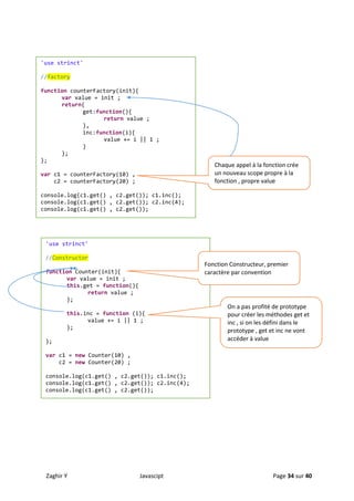 Zaghir Y Javascipt Page 34 sur 40
'use strinct'
//factory
function counterFactory(init){
var value = init ;
return{
get:function(){
return value ;
},
inc:function(i){
value += i || 1 ;
}
};
};
var c1 = counterFactory(10) ,
c2 = counterFactory(20) ;
console.log(c1.get() , c2.get()); c1.inc();
console.log(c1.get() , c2.get()); c2.inc(4);
console.log(c1.get() , c2.get());
Chaque appel à la fonction crée
un nouveau scope propre à la
fonction , propre value
'use strinct'
//Constructor
function Counter(init){
var value = init ;
this.get = function(){
return value ;
};
this.inc = function (i){
value += i || 1 ;
};
};
var c1 = new Counter(10) ,
c2 = new Counter(20) ;
console.log(c1.get() , c2.get()); c1.inc();
console.log(c1.get() , c2.get()); c2.inc(4);
console.log(c1.get() , c2.get());
Fonction Constructeur, premier
caractère par convention
On a pas profité de prototype
pour créer les méthodes get et
inc , si on les défini dans le
prototype , get et inc ne vont
accéder à value
 