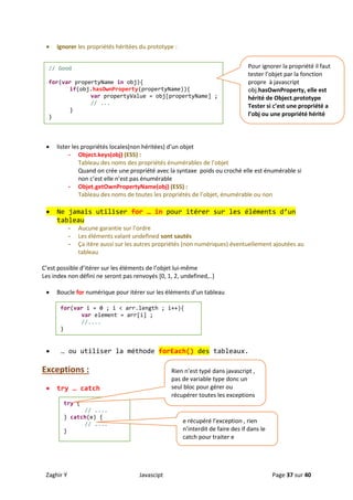 Zaghir Y Javascipt Page 37 sur 40
 ignorer les propriétés héritées du prototype :
 lister les propriétés locales(non héritées) d’un objet
- Object.keys(obj) (ES5) :
Tableau des noms des propriétés énumérables de l’objet
Quand on crée une propriété avec la syntaxe poids ou croché elle est énumérable si
non c’est elle n’est pas énumérable
- Objet.getOwnPropertyName(obj) (ES5) :
Tableau des noms de toutes les propriétés de l’objet, énumérable ou non
 Ne jamais utiliser for … in pour itérer sur les éléments d’un
tableau
- Aucune garantie sur l’ordre
- Les éléments valant undefined sont sautés
- Ça itère aussi sur les autres propriétés (non numériques) éventuellement ajoutées au
tableau
C’est possible d’itérer sur les éléments de l’objet lui-même
Les index non défini ne seront pas renvoyés [0, 1, 2, undefined,..]
 Boucle for numérique pour itérer sur les éléments d’un tableau
 … ou utiliser la méthode forEach() des tableaux.
Exceptions :
 try … catch
// Good
for(var propertyName in obj){
if(obj.hasOwnProperty(propertyName)){
var propertyValue = obj[propertyName] ;
// ...
}
}
Pour ignorer la propriété il faut
tester l’objet par la fonction
propre à javascript
obj.hasOwnProperty, elle est
hérité de Object.prototype
Tester si c’est une propriété a
l’obj ou une propriété hérité
for(var i = 0 ; i < arr.length ; i++){
var element = arr[i] ;
//....
}
try {
// ....
} catch(e) {
// ....
}
Rien n’est typé dans javascript ,
pas de variable type donc un
seul bloc pour gérer ou
récupérer toutes les exceptions
e récupéré l’exception , rien
n’interdit de faire des if dans le
catch pour traiter e
 