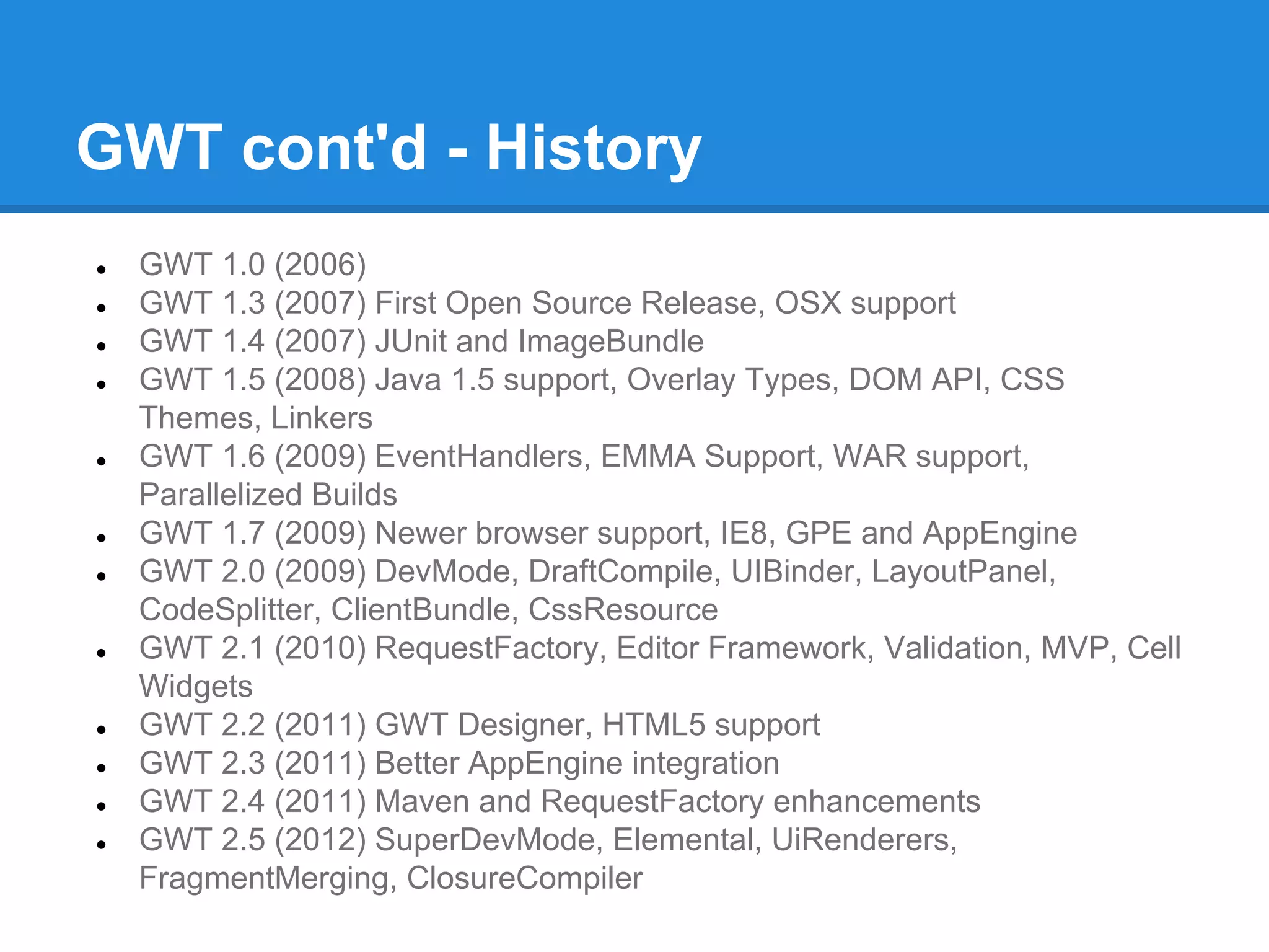 GWT cont'd - History 
● GWT 1.0 (2006) 
● GWT 1.3 (2007) First Open Source Release, OSX support 
● GWT 1.4 (2007) JUnit and ImageBundle 
● GWT 1.5 (2008) Java 1.5 support, Overlay Types, DOM API, CSS 
Themes, Linkers 
● GWT 1.6 (2009) EventHandlers, EMMA Support, WAR support, 
Parallelized Builds 
● GWT 1.7 (2009) Newer browser support, IE8, GPE and AppEngine 
● GWT 2.0 (2009) DevMode, DraftCompile, UIBinder, LayoutPanel, 
CodeSplitter, ClientBundle, CssResource 
● GWT 2.1 (2010) RequestFactory, Editor Framework, Validation, MVP, Cell 
Widgets 
● GWT 2.2 (2011) GWT Designer, HTML5 support 
● GWT 2.3 (2011) Better AppEngine integration 
● GWT 2.4 (2011) Maven and RequestFactory enhancements 
● GWT 2.5 (2012) SuperDevMode, Elemental, UiRenderers, 
FragmentMerging, ClosureCompiler 
 