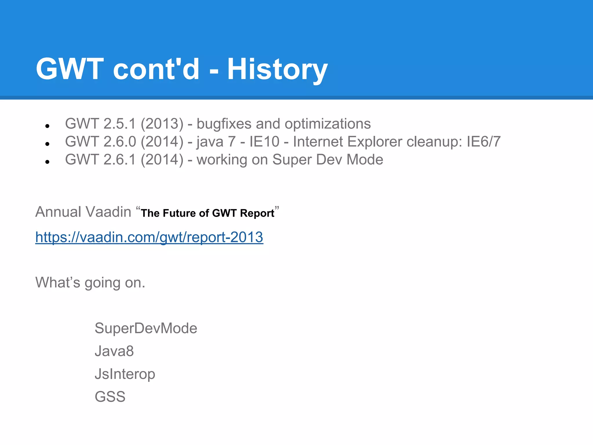 GWT cont'd - History 
● GWT 2.5.1 (2013) - bugfixes and optimizations 
● GWT 2.6.0 (2014) - java 7 - IE10 - Internet Explorer cleanup: IE6/7 
● GWT 2.6.1 (2014) - working on Super Dev Mode 
Annual Vaadin “The Future of GWT Report” 
https://vaadin.com/gwt/report-2013 
What’s going on. 
SuperDevMode 
Java8 
JsInterop 
GSS 
 