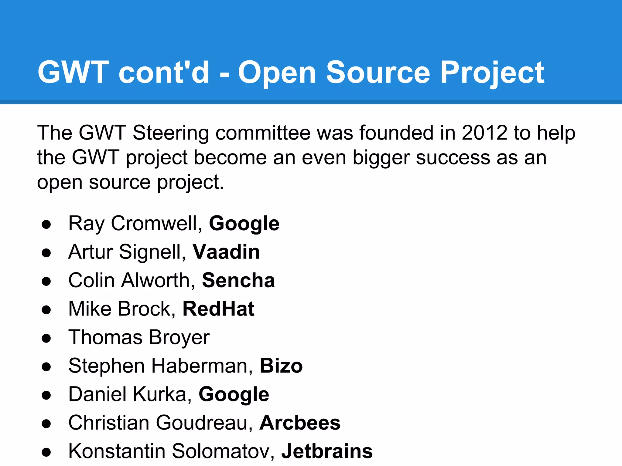 GWT cont'd - Open Source Project 
The GWT Steering committee was founded in 2012 to help 
the GWT project become an even bigger success as an 
open source project. 
● Ray Cromwell, Google 
● Artur Signell, Vaadin 
● Colin Alworth, Sencha 
● Mike Brock, RedHat 
● Thomas Broyer 
● Stephen Haberman, Bizo 
● Daniel Kurka, Google 
● Christian Goudreau, Arcbees 
● Konstantin Solomatov, Jetbrains 
 