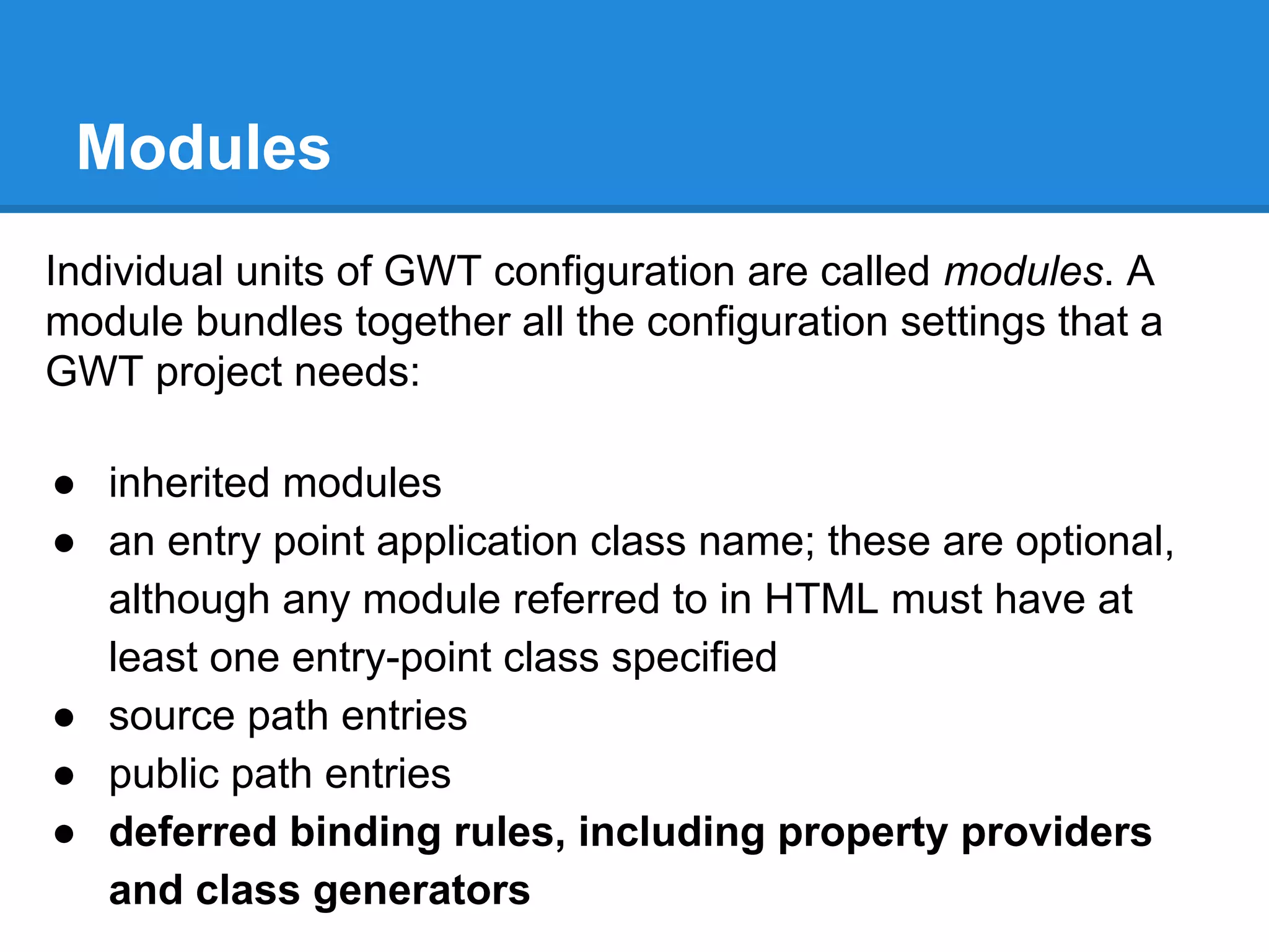 Modules 
Individual units of GWT configuration are called modules. A 
module bundles together all the configuration settings that a 
GWT project needs: 
● inherited modules 
● an entry point application class name; these are optional, 
although any module referred to in HTML must have at 
least one entry-point class specified 
● source path entries 
● public path entries 
● deferred binding rules, including property providers 
and class generators 
 