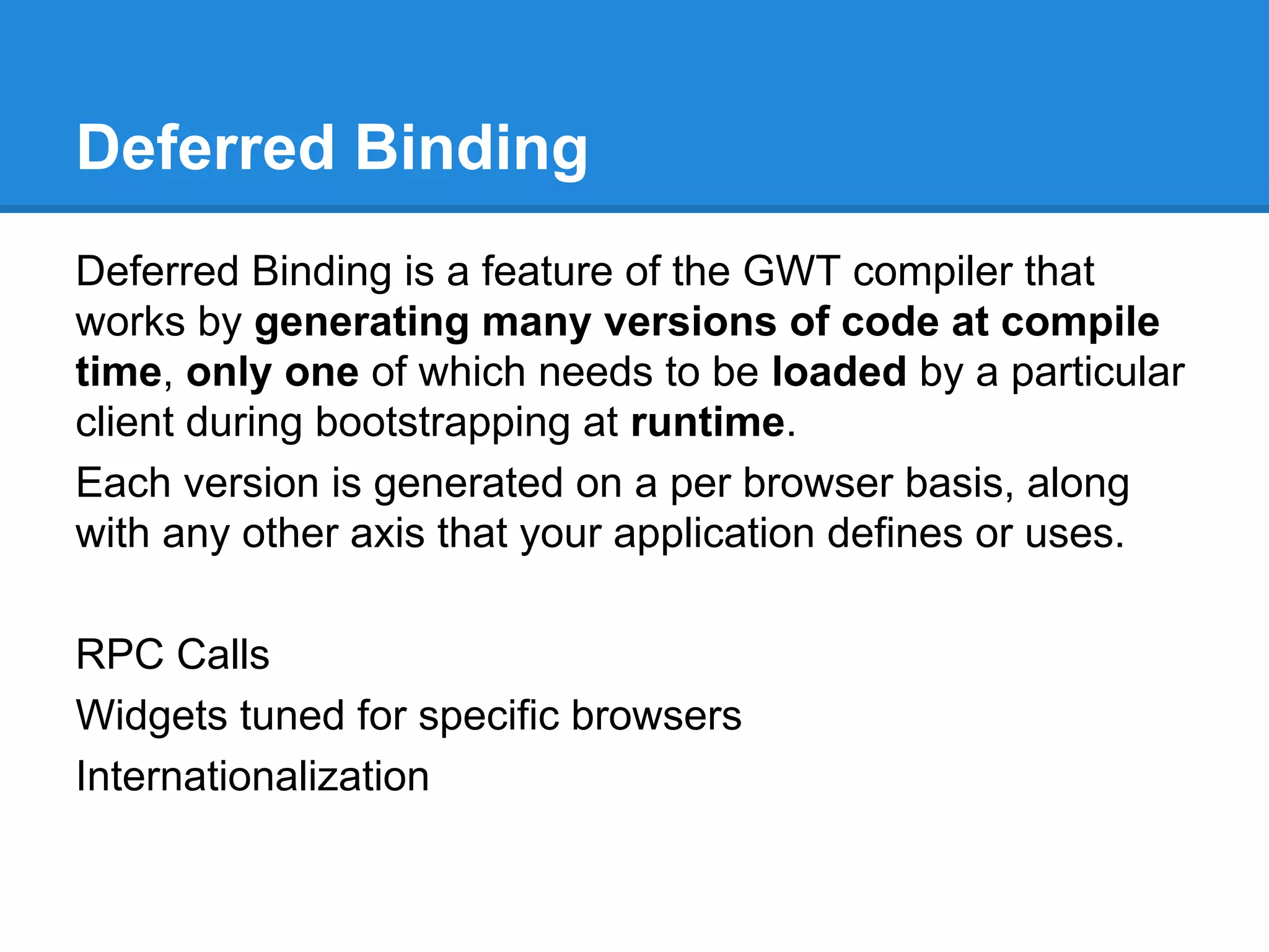 Deferred Binding 
Deferred Binding is a feature of the GWT compiler that 
works by generating many versions of code at compile 
time, only one of which needs to be loaded by a particular 
client during bootstrapping at runtime. 
Each version is generated on a per browser basis, along 
with any other axis that your application defines or uses. 
RPC Calls 
Widgets tuned for specific browsers 
Internationalization 
 