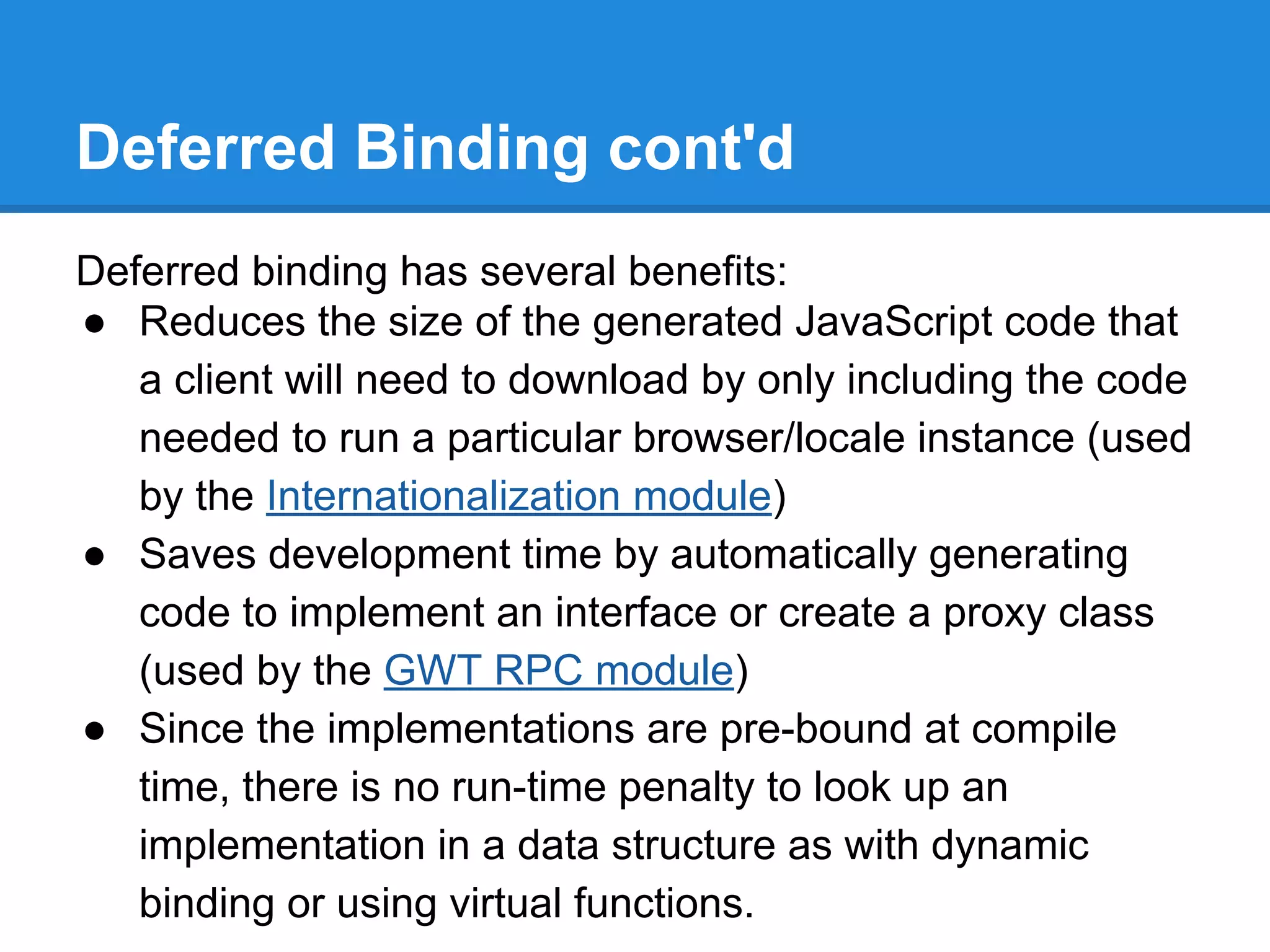 Deferred Binding cont'd 
Deferred binding has several benefits: 
● Reduces the size of the generated JavaScript code that 
a client will need to download by only including the code 
needed to run a particular browser/locale instance (used 
by the Internationalization module) 
● Saves development time by automatically generating 
code to implement an interface or create a proxy class 
(used by the GWT RPC module) 
● Since the implementations are pre-bound at compile 
time, there is no run-time penalty to look up an 
implementation in a data structure as with dynamic 
binding or using virtual functions. 
 