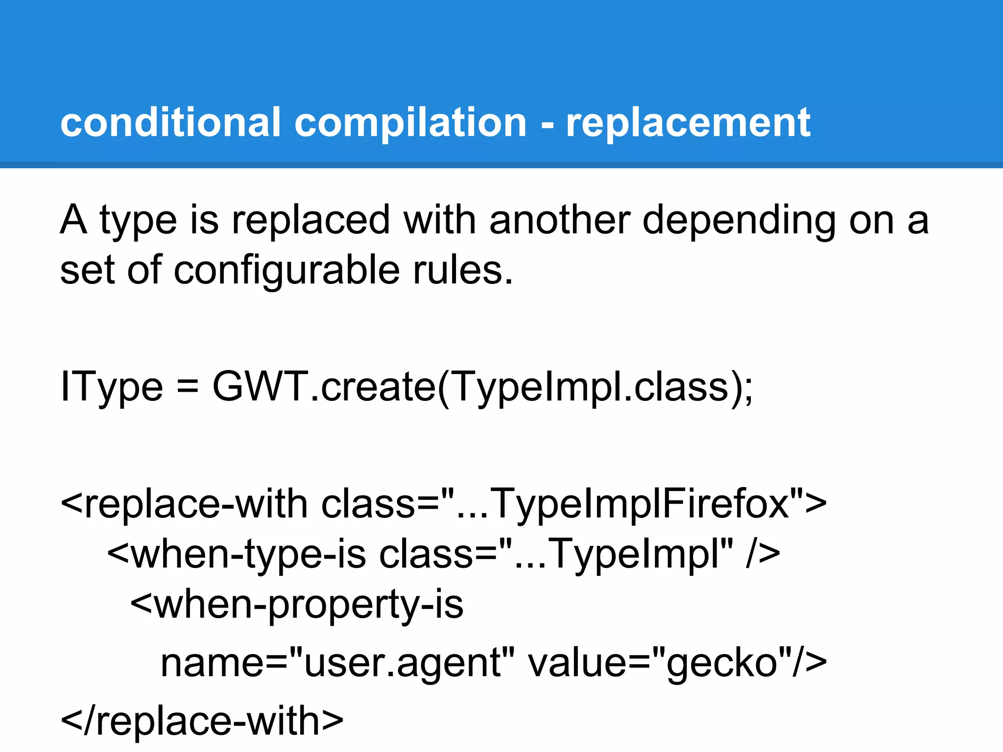 conditional compilation - replacement 
A type is replaced with another depending on a 
set of configurable rules. 
IType = GWT.create(TypeImpl.class); 
<replace-with class="...TypeImplFirefox"> 
<when-type-is class="...TypeImpl" /> 
<when-property-is 
name="user.agent" value="gecko"/> 
</replace-with> 
 