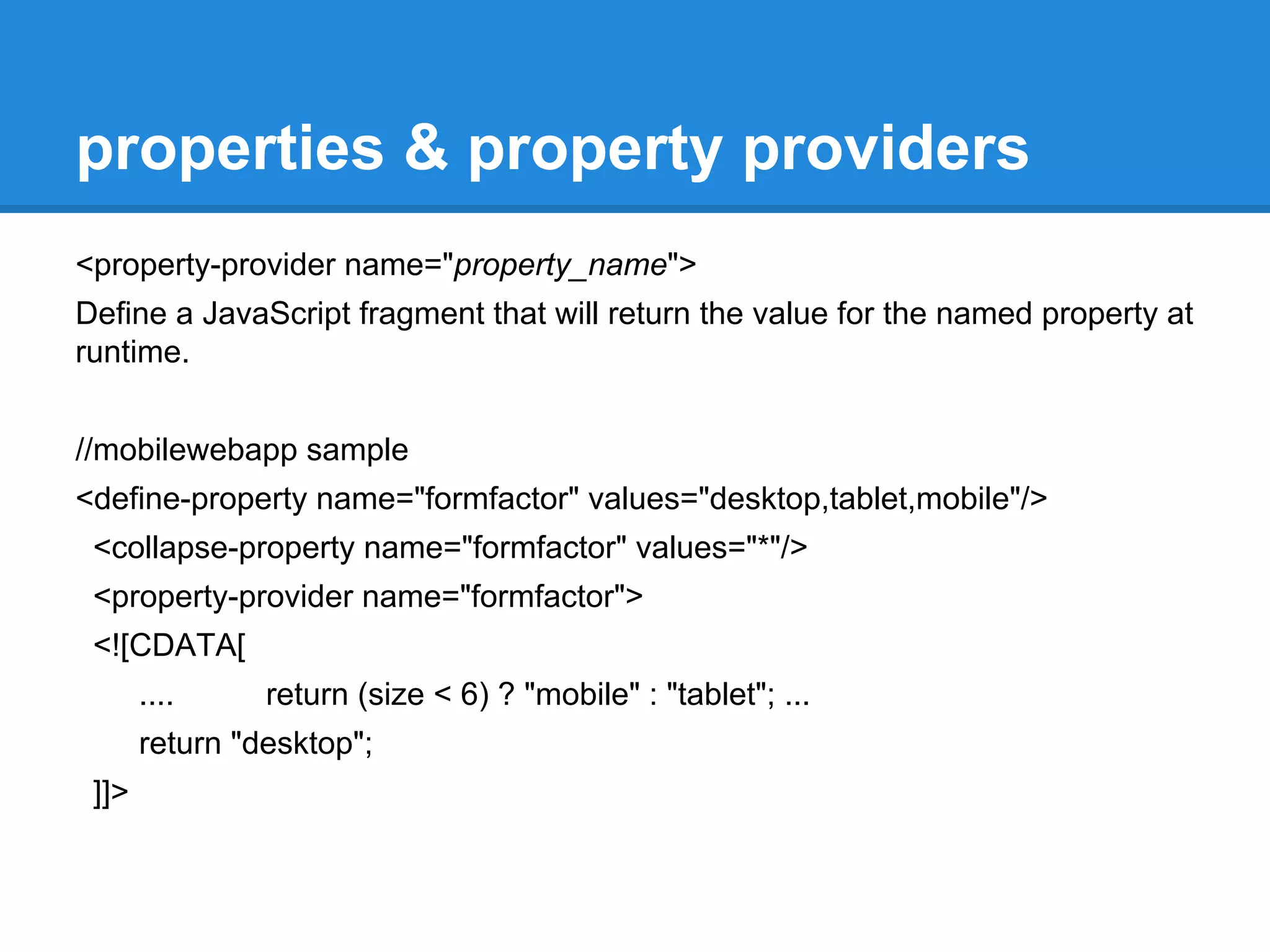 properties & property providers 
<property-provider name="property_name"> 
Define a JavaScript fragment that will return the value for the named property at 
runtime. 
//mobilewebapp sample 
<define-property name="formfactor" values="desktop,tablet,mobile"/> 
<collapse-property name="formfactor" values="*"/> 
<property-provider name="formfactor"> 
<![CDATA[ 
.... return (size < 6) ? "mobile" : "tablet"; ... 
return "desktop"; 
]]> 
 